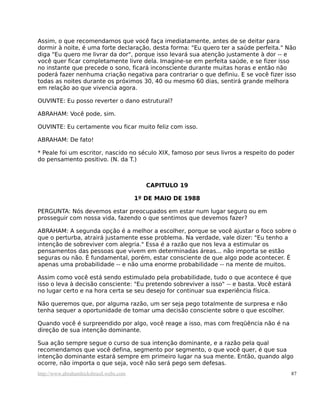 Assim, o que recomendamos que você faça imediatamente, antes de se deitar para
dormir à noite, é uma forte declaração, desta forma: "Eu quero ter a saúde perfeita." Não
diga "Eu quero me livrar da dor", porque isso levará sua atenção justamente à dor -- e
você quer ficar completamente livre dela. Imagine-se em perfeita saúde, e se fizer isso
no instante que precede o sono, ficará inconsciente durante muitas horas e então não
poderá fazer nenhuma criação negativa para contrariar o que definiu. E se você fizer isso
todas as noites durante os próximos 30, 40 ou mesmo 60 dias, sentirá grande melhora
em relação ao que vivencia agora.

OUVINTE: Eu posso reverter o dano estrutural?

ABRAHAM: Você pode, sim.

OUVINTE: Eu certamente vou ficar muito feliz com isso.

ABRAHAM: De fato!

* Peale foi um escritor, nascido no século XIX, famoso por seus livros a respeito do poder
do pensamento positivo. (N. da T.)



                                            CAPITULO 19

                                         1º DE MAIO DE 1988

PERGUNTA: Nós devemos estar preocupados em estar num lugar seguro ou em
prosseguir com nossa vida, fazendo o que sentimos que devemos fazer?

ABRAHAM: A segunda opção é a melhor a escolher, porque se você ajustar o foco sobre o
que o perturba, atrairá justamente esse problema. Na verdade, vale dizer: "Eu tenho a
intenção de sobreviver com alegria." Essa é a razão que nos leva a estimular os
pensamentos das pessoas que vivem em determinadas áreas... não importa se estão
seguras ou não. É fundamental, porém, estar consciente de que algo pode acontecer. É
apenas uma probabilidade -- e não uma enorme probabilidade -- na mente de muitos.

Assim como você está sendo estimulado pela probabilidade, tudo o que acontece é que
isso o leva à decisão consciente: "Eu pretendo sobreviver a isso" -- e basta. Você estará
no lugar certo e na hora certa se seu desejo for continuar sua experiência física.

Não queremos que, por alguma razão, um ser seja pego totalmente de surpresa e não
tenha sequer a oportunidade de tomar uma decisão consciente sobre o que escolher.

Quando você é surpreendido por algo, você reage a isso, mas com freqüência não é na
direção de sua intenção dominante.

Sua ação sempre segue o curso de sua intenção dominante, e a razão pela qual
recomendamos que você defina, segmento por segmento, o que você quer, é que sua
intenção dominante estará sempre em primeiro lugar na sua mente. Então, quando algo
ocorre, não importa o que seja, você não será pego sem defesas.
http://www.abrahamhicksbrasil.webs.com                                                  87
 