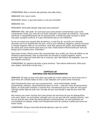 COMENTÁRIO: Mas a maioria das pessoas não sabe disso...

ABRAHAM: Sim. Isso é certo.

PERGUNTA: Assim, o que elas fazem é criar por omissão?

ABRAHAM: Sim.

PERGUNTA: Você pode desejar algo para outra pessoa?

ABRAHAM: Não, não pode. Se você quer que outra pessoa compreenda o que você
compreende, então, por meio de sua forte intenção e seu poder de influência, você pode
estimular o compartilhamento de um pensamento, e então ela pode começar a atrair
isso para a própria vivência. É o que chamamos boa ou má influência.

Se há um amigo que sempre fala de doença, e você fica ali, ouvindo com atenção,
atuando como um amplificador de som, você é uma influência negativa, porque encoraja
a criação negativa. Mas se, ao contrário, você falar apenas de saúde, de prosperidade,
de coisas que você mesmo quer para sua vida, então estará influenciando por meio do
desejo que considera bom. Entendeu?

Você está correto. Muitos seres não compreendem isso, então, por força do hábito ou da
influência generalizada, eles se estimulam em direção à criação negativa. Assim,
pensam que é algo que está além de si mesmos, que não fizeram de propósito, mas sim
que alguém provocou.

COMENTÁRIO: Eu gostaria de dizer a essa senhora: "Saia dessa enfermaria. Olhe para
seus dedos. Você está criando isso..."


                                       CAPÍTULO 20
                              SINTONIA DOS RELACIONAMENTOS

ABRAHAM: Há algo no que você disse que pode ser muito valioso em outra área com a
qual entra em contato todos os dias: a das relações com outros seres humanos.

Você literalmente atrai com seus pensamentos... atrai enfermidade, saúde,
prosperidade, pobreza, relacionamentos bons ou ruins -- tudo por meio do pensamento.
Agora, se você puder modular a sintonia fina, reconhecerá que em cada ser com quem
interage existe algo de tudo isso. Há algo do que você deseja e algo do que você não
deseja.

Até mesmo seu maior inimigo tem mais pontos de harmonia do que de desequilíbrio
com você. Assim, se você quiser interagir com um ser que não tem estado próximo, com
um ser que faz seus sinais de alerta tocarem continuamente, se você pretende ver
concretizado um desejo, então você literalmente terá de começar a pedir para esse ser
essas coisas.

COMENTÁRIO: Porque você está atraindo apenas o que vê, certo?

http://www.abrahamhicksbrasil.webs.com                                               90
 