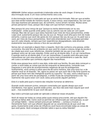 ABRAHAM: Esther estava assistindo à televisão antes de você chegar. O tema era
discriminação racial. E um novo conhecimento veio a ela.

A discriminação racial é criada pelo ser que se sente discriminado. Pelo ser que acredita
que está sendo tratado de maneira injusta. E essa crença, essa expectativa, faz com que
isso seja expresso por pessoas que, do contrário, nunca seriam racistas. Muitos seres
jamais pensariam nisso, porque não é algo com que tenham interagido.

Mas porque há uma crença de que "porque eu tenho determinada cor eu sou
maltratado", então quando ando pelas ruas eu solicito isso de cada ser com quem
interajo. Mas não sei que o que estou fazendo é por meio de meus pensamentos, então
culpo você. Justamente porque não sou da sua cor. Porque você olha para mim de modo
estranho, e penso que você não gosta de mim porque não sou da sua cor. Eu pedi isso a
você, por meio de meus pensamentos. Você está entendendo isso? Consegue perceber
que em cada relação, sempre que tiver experiências desagradáveis, está atraindo
exatamente isso porque colocou o foco de sua atenção?

Vamos dar um exemplo e depois falar a respeito. Você não conhecia uma pessoa, então
a encontra. Ela está fora do ambiente em que você foi criado e cresceu longe da escola e
da cidade que eram suas referências, distante também de seu pai e sua mãe e de
qualquer outro ser de suas relações. Então você se vê diante dela. É um ser maravilhoso.
E quando você se vê diante dela. É um ser maravilhoso. E quando você olha para esse
maravilhoso ser com essa atitude, o ser se torna mais extraordinário a cada dia. Você
até custa a acreditar que conheceu alguém tão maravilhoso.

Então essa pessoa leva você à casa dela, onde está sua família. Os pais dela começam a
contar a você todas as coisas que ela fez enquanto se desenvolvia, contando suas
fraquezas e uma série de acontecimentos negativos de que foi protagonista.
Subitamente, você começa a olhar para ela de outra maneira, sob uma nova luz, e de
repente você se vê dizendo: "Ah, agora eu posso ver que você não é tão forte quanto eu
pensei que fosse nem tão inteligente quanto eu supunha." Ou seja, você a observava a
partir de uma nova série de paradigmas, e então muda de comportamento e diz: "Eu
realmente não quero estar com você; estou procurando alguém perfeito."

Esta é a razão pela qual a maioria das relações humanas se deteriora.

Quando vocês estavam juntos, estavam conectados por aquele desejo que você
manifestara, mas agora, quando estão juntos, seu foco não está mais naquilo que você
quer... mas exatamente no que você não quer.

Aqui está o princípio que pode ser aplicado o observar essas situações:

Você vê nesse ser todas as coisas pelas quais estava procurando, até que alguém lhe
aponta as falhas dele. Como você se permite ser influenciado por outra pessoa, ou por
um antigo hábito -- talvez sempre procure por defeitos --, começa a invocar, a
literalmente fazer com que aflorem daquele ser as características de que você não
gosta. Exatamente onde antes da influência você havia encontrado todas as coisas de
que você gosta. Você consegue entender sobre o que eu estou falando?


http://www.abrahamhicksbrasil.webs.com                                                  91
 