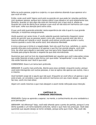 falha na outra pessoa, julgá-la e culpá-la, e o que estamos dizendo é que aparece só o
que você vê nela.

Então, onde você está? Agora você está na posição em que pode ter relações perfeitas
com qualquer pessoa, porque tem clareza sobre o que deseja e só verá exatamente isso.
Portanto, quando vir que algo não está em harmonia com o que você é, afaste-se.
Quando seu sinal de alerta tocar porque o que você vê não está em harmonia com o que
você quer, volte sua atenção para outra coisa.

O que você está querendo entender nesta experiência de vida é qual é a sua grande
intenção, e insistimos energicamente:

Vocês querem ser seres livres. E vocês saberão quando realmente chegarem nesse
ponto ao permitir que as pessoas sejam como são, mesmo quando elas não têm a
mesma atitude em relação a você. quando você estiver pronto para aceitar o outro,
mesmo quando o outro não aceita você, terá absoluta liberdade.

A única coisa que o limita é a negatividade. Sem ela você fica livre, satisfeito, e, assim,
quando olha para outra pessoa e vê apenas o que lhe traz grande alegria, você está
livre. Ao olhar para alguém e perceber que isso gera forte negatividade, você está
limitado pela própria decisão a respeito do que está reivindicando.

Queremos que você se livre da responsabilidade por aqueles que você culpa pelas coisas
que estão fazendo errado e pela forma com que estão "atrapalhando" a sua vida. Eles
não estão fazendo isso! Você é que está!

COMENTÁRIO: Esse é um tema bem profundo.

ABRAHAM: É a parte mais profunda. Atente para essa verdade: enquanto evolui, porque
você está interagindo com outras pessoas, e isso se aplica não apenas aos outros, mas a
si mesmo.

Você também exige de si aquilo que não quer. Enquanto se você olha e vê apenas o que
está errado, só considera o que não está em harmonia com seu maior desejo -- quando
faz isso, você cria mais disso.

Vejam em vocês mesmos o que mais desejam e assim terão reforçada essa intenção.



                                              CAPÍTULO 21
                                         A VERDADE INDIVIDUAL

PERGUNTA: Como se aprende a separar, na mente, o conhecimento de uma verdadeira e
pura percepção?

ABRAHAM: Há diferença? Veja, você está olhando para o ponto de partida, porque é uma
ótima questão e um tema bastante profundo, talvez o que mais nos preocupe. Você está
querendo que aquele desejo se torne verdade, porque acha que é bom. Mas você não

http://www.abrahamhicksbrasil.webs.com                                                        93
 