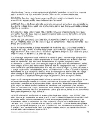 significado de "eu sou um ser que procura felicidade" poderiam reconhecer a maneira
como se sentem de fato a respeito daquilo. Talvez assim pudessem entender.

PERGUNTA: Se estou caminhando para experiências negativas enquanto procuro
experiências alegres, então estou indo contra a harmonia?

ABRAHAM: Sim, está. Preste atenção à maneira como você se sente, e se a sensação for
boa tenha certeza de que você está em harmonia com o que deseja. A emoção negativa
significa o contrário.

Simples, não? Cada vez que você não se sentir bem, pare imediatamente o que quer
que esteja fazendo. Ouça isso: nós queremos deixar esse assunto bem claro, portanto
vamos repetir a definição.

TODA VEZ QUE VOCÊ NÃO SE SENTE BEM, PARE IMEDIATAMENTE O QUE QUER QUE
ESTEJA FAZENDO. Você tem de entender que é o pensamento -- naquele momento -- que
traz a emoção negativa.

Isso é muito importante, e temos de refletir um momento aqui. Estávamos falando a
respeito de culpa. "Minha mãe me disse que se seu não fosse à igreja eu queimaria no
fogo do inferno". Ela acredita nisso. Você quer agradá-la. Ela pensa que você foi à igreja,
mas você não foi. Foi brincar. E cheio de culpa.

A culpa surge não porque você foi brincar e não foi à igreja. a culpa surge porque você
está pensando que está fazendo algo errado, e seu Ser Interior está dizendo "isso não
está em harmonia". Nós insistimos em esclarecer esse ponto porque dissemos
exatamente: "Quando você sentir emoção negativa, pare o que estiver fazendo", então
você chegou à conclusão de que deve parar de não ir à igreja porque isso faz com que
você tenha esse sentimento negativo. Mas não é isso que o origina. Quando deixou de ir
à igreja, você estava bem satisfeito, feliz a respeito do que ia fazer. A culpa não aparece
fortemente até que você pensa em sua mãe, e no desejo dela de que você vá à igreja.
Você consegue perceber o que estamos dizendo? É o seu pensamento de que está
pecando que traz essa forte emoção negativa; portanto, barre esse pensamento.

Agora você consegue compreender? É aí que a confusão sobre a culpa se origina. Antes
de entender completamente esse tópico, você tem de entender que toda emoção
negativa é uma comunicação que vem de seu Ser Interior, mostrando que o pensamento
para o qual você está voltado não está em harmonia com o que você quer. Se você
aceita o sentimento de "culpa", como uma emoção negativa, revelando a você que seu
pensamento presente não está em harmonia com o que você é, então estará próximo de
compreender porque a culpa aparece.

Se você eliminar os rótulos que dá às emoções negativas -- como culpa, ciúme, raiva,
ódio, frustração, ansiedade, estresse, medo -- e reconhecer simplesmente que são sinais
de alerta, então facilmente entenderá qual é a mensagem que existe para você. Na
maioria dos casos, o sentimento de culpa surge não porque vocês está fazendo algo
"errado", mas porque sua liberdade está sendo sufocada. O sinal de alerta não aparece
para que você pare de fazer o que está fazendo -- ou seja, no exemplo analisamos, não ir
à igreja --, mas para que você saiba que o pensamento no qual você está concentrado
não está em harmonia com o que você é.
http://www.abrahamhicksbrasil.webs.com                                                    95
 