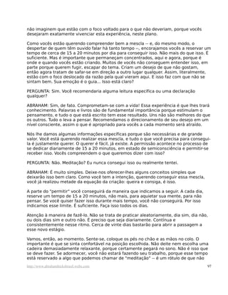 não imaginem que estão com o foco voltado para o que não deveriam, porque vocês
desejaram exatamente vivenciar esta experiência, neste plano.

Como vocês estão querendo compreender bem a mescla -- e, do mesmo modo, o
despertar de quem têm ouvido falar há tanto tempo --, encorajamos vocês a reservar um
tempo de cerca de 15 a 20 minutos por dia para conseguir isso. Não mais do que isso. É
suficiente. Mas é importante que permaneçam concentrados, aqui e agora, porque é
onde e quando vocês estão criando. Muitos de vocês não conseguem entender isso, em
parte porque querem fugir, escapar do tema. Criam um desejo de que não gostam,
então agora tratam de safar-se em direção a outro lugar qualquer. Assim, literalmente,
estão com o foco deslocado da razão pela qual vieram aqui. E isso faz com que não se
sintam bem. Sua emoção é o guia... Isso está claro?

PERGUNTA: Sim. Você recomendaria alguma leitura específica ou uma declaração
qualquer?

ABRAHAM: Sim, de fato. Comprometam-se com a vida! Essa experiência é que lhes trará
conhecimento. Palavras e livros são de fundamental importância porque estimulam o
pensamento, e tudo o que está escrito tem esse resultado. Uns não são melhores do que
os outros. Tudo o leva a pensar. Recomendamos o direcionamento de seu desejo em um
nível consciente, assim o que é apropriado para vocês a cada momento será atraído.

Nós lhe damos algumas informações específicas porque são necessárias e de grande
valor. Você está querendo realizar essa mescla, e tudo o que você precisa para consegui-
la é justamente querer. O querer é fácil, já existe. A permissão acontece no processo de
se dedicar diariamente de 15 a 20 minutos, em estado de semiconsciência e permitir-se
receber isso. Vocês compreendem o que queremos dizer com isso?

PERGUNTA: Não. Meditação? Eu nunca consegui isso ou realmente tentei.

ABRAHAM: É muito simples. Deixe-nos oferecer-lhes alguns conceitos simples que
deixarão isso bem claro. Como você tem a intenção, querendo conseguir essa mescla,
você já realizou metade da equação da criação: queira e consiga, é isso.

A parte do "permitir" você conseguirá da maneira que indicamos a seguir. A cada dia,
reserve um tempo de 15 a 20 minutos, não mais, para aquietar sua mente, para não
pensar. Se você quiser fazer isso durante mais tempo, você não conseguirá. Por isso
indicamos esse limite. É suficiente. Faça isso todos os dias.

Atenção à maneira de fazê-lo. Não se trata de praticar aleatoriamente, dia sim, dia não,
ou dois dias sim e outro não. É preciso que seja diariamente. Contínua e
consistentemente nesse ritmo. Cerca de vinte dias bastarão para abrir a passagem a
esse novo estágio.

Vamos, então, ao momento. Sente-se, coloque os pés no chão e as mãos no colo. O
importante é que se sinta confortável na posição escolhida. Não deite nem escolha uma
cadeira demasiadamente relaxante, porque certamente pegará no sono. Não é isso que
se deve fazer. Se adormecer, você não estará fazendo seu trabalho, porque esse tempo
está reservado a algo que podemos chamar de "meditação" -- é um rótulo de que não
http://www.abrahamhicksbrasil.webs.com                                                 97
 