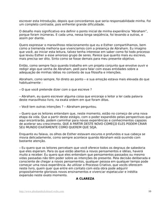 escrever esta Introdução, depois que concordamos que seria responsabilidade minha. Foi
um completo contraste, pois enfrentei grande dificuldade.
O desafio mais significativo era definir o ponto inicial de minha experiência “Abraham”,
porque foram inúmeras. E cada uma, nessa longa seqüência, foi levando a outras, e
assim por diante.
Quero expressar o maravilhoso relacionamento que eu e Esther compartilhamos, bem
como a tremenda melhoria que vivenciamos com a presença de Abraham. Eu imagino
que você, ao iniciar esta leitura, talvez tenha interesse em saber como foi todo processo
que levou Esther a esse amoroso grupo de seres. Parece que quanto mais eu escrevo,
mais precisa ser dito. Sinto como se fosse demais para meu presente objetivo.
Então, como sempre faço quando trabalho em um projeto conjunto que envolve ouvir e
redigir algo que venha de Abraham, pedi para falar com essas entidades sobre a
adequação de minhas idéias no contexto de sua filosofia e intenções.
Abraham, como sempre, foi direto ao ponto – e sua emoção estava mais elevada do que
habitualmente :
– O que você pretende dizer com o que escreve ?
– Abraham, eu quero escrever alguma coisa que encoraje o leitor a ler cada palavra
deste maravilhoso livro, na exata ordem em que foram ditas.
– Você tem outras intenções ? – Abraham perguntou.
– Quero que os leitores entendam que, neste momento, estão no começo de uma nova
etapa da vida. Que a partir deste estágio, com o poder expandido pelas perspectivas que
aqui encontrarão, podem caminhar para novas experiências e conhecimentos capazes
de acelerar seu crescimento. QUE A PARTIR DESTE NOVO COMEÇO ELES PODEM CRIAR
SEU MUNDO EXATAMENTE COMO QUEREM QUE SEJA.
Enquanto eu falava, os olhos de Esther estavam escuros e profundos e sua cabeça se
movia delicadamente, como sempre acontece quando Abraham está ouvindo com
bastante atenção.
– Eu quero que os leitores percebam que você oferece todos os degraus de sabedoria
que eles esperam. Para os que estão abertos a novos pensamentos e idéias, haverá
muito a receber. Eu quero que eles entendam que pensamentos passados ou mesmo
vidas passadas não têm poder sobre as intenções do presente. Pela decisão deliberada e
consciente de chegar a novos pensamentos, qualquer pessoa em qualquer tempo pode
começar uma nova experiência. Ao utilizar o Processo Criativo, que vocês oferecem
neste livro, quem quer que entre em contato com esta obra pode adquirir
propositalmente gloriosos novos ensinamentos e vivenciar espetacular e inédita
expansão neste exato momento.
A CLAREZA
http://www.abrahamhicksbrasil.webs.com 10
 