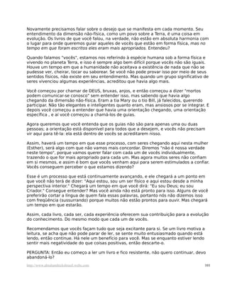 Novamente precisamos falar sobre o desejo que se manifesta em cada momento. Seu
entendimento da dimensão não-física, como um povo sobre a Terra, é uma coisa em
evolução. Os livros de que você falou, na verdade, não estão em absoluta harmonia com
o lugar para onde queremos guiar aqueles de vocês que estão em forma física, mas no
tempo em que foram escritos eles eram mais apropriados. Entendeu?
Quando falamos "vocês", estamos nos referindo à espécie humana sob a forma física e
vivendo no planeta Terra, e isso é sempre algo bem difícil porque vocês não são iguais.
Houve um tempo em que a humanidade não aceitava a existência de nada que não se
pudesse ver, cheirar, tocar ou saborear. Se você não pode provar isso por meio de seus
sentidos físicos, não existe em seu entendimento. Mas quando um grupo significativo de
seres vivenciou algumas experiências, acreditou que havia algo mais.
Você começou por chamar de DEUS, bruxas, anjos, e então começou a dizer "mortos
podem comunicar-se conosco" sem entender isso, mas sabendo que havia algo
chegando da dimensão não-física. Eram a tia Mary ou o tio Bill, já falecidos, querendo
participar. Não tão elegantes e inteligentes quanto eram, mas ansiosos por se integrar. E
depois você começou a entender que havia uma orientação chegando, uma orientação
específica , e aí você começou a chamá-los de guias.
Agora queremos que você entenda que os guias não são para apenas uma ou duas
pessoas; a orientação está disponível para todos que a desejem, e vocês não precisam
vir aqui para tê-la: ela está dentro de vocês se acreditarem nisso.
Assim, haverá um tempo em que esse processo, com seres chegando aqui nesta mulher
(Esther), será algo com que não vamos mais concordar. Diremos "não é nossa verdade
neste tempo", porque vamos querer falar com cada um de vocês individualmente,
trazendo o que for mais apropriado para cada um. Mas agora muitos seres não confiam
em si mesmos, e assim é bom que vocês venham aqui para serem estimulados a confiar.
Vocês conseguem perceber o que estamos dizendo?
Esse é um processo que está continuamente avançando, e ele chegará a um ponto em
que você não terá de dizer: "Aqui estou, sou um ser físico e aqui estou desde a minha
perspectiva interior." Chegará um tempo em que você dirá: "Eu sou Deus; eu sou
Criador." Consegue entender? Mas você ainda não está pronto para isso. Alguns de você
preferirão cortar a língua de quem fala essas palavras, portanto nós não dizemos isso
com freqüência (sussurrando) porque muitos não estão prontos para ouvir. Mas chegará
um tempo em que estarão.
Assim, cada livro, cada ser, cada experiência oferecem sua contribuição para a evolução
do conhecimento. Do mesmo modo que cada um de vocês.
Recomendamos que vocês façam tudo que seja excitante para si. Se um livro motiva a
leitura, se acha que não pode parar de ler, se sente muito entusiasmado quando está
lendo, então continue. Há nele um benefício para você. Mas se enquanto estiver lendo
sentir mais negatividade do que coisas positivas, então descarte-o.
PERGUNTA: Então eu começo a ler um livro e fico resistente, não quero continuar, devo
abandoná-lo?
http://www.abrahamhicksbrasil.webs.com 101
 