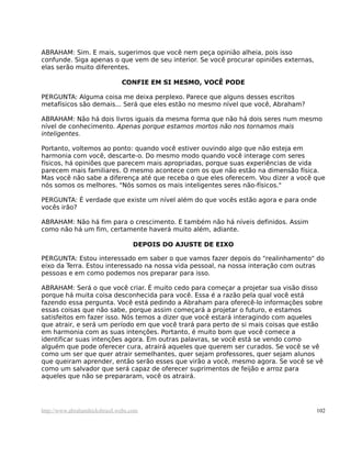 ABRAHAM: Sim. E mais, sugerimos que você nem peça opinião alheia, pois isso
confunde. Siga apenas o que vem de seu interior. Se você procurar opiniões externas,
elas serão muito diferentes.
CONFIE EM SI MESMO, VOCÊ PODE
PERGUNTA: Alguma coisa me deixa perplexo. Parece que alguns desses escritos
metafísicos são demais... Será que eles estão no mesmo nível que você, Abraham?
ABRAHAM: Não há dois livros iguais da mesma forma que não há dois seres num mesmo
nível de conhecimento. Apenas porque estamos mortos não nos tornamos mais
inteligentes.
Portanto, voltemos ao ponto: quando você estiver ouvindo algo que não esteja em
harmonia com você, descarte-o. Do mesmo modo quando você interage com seres
físicos, há opiniões que parecem mais apropriadas, porque suas experiências de vida
parecem mais familiares. O mesmo acontece com os que não estão na dimensão física.
Mas você não sabe a diferença até que receba o que eles oferecem. Vou dizer a você que
nós somos os melhores. "Nós somos os mais inteligentes seres não-físicos."
PERGUNTA: É verdade que existe um nível além do que vocês estão agora e para onde
vocês irão?
ABRAHAM: Não há fim para o crescimento. E também não há níveis definidos. Assim
como não há um fim, certamente haverá muito além, adiante.
DEPOIS DO AJUSTE DE EIXO
PERGUNTA: Estou interessado em saber o que vamos fazer depois do "realinhamento" do
eixo da Terra. Estou interessado na nossa vida pessoal, na nossa interação com outras
pessoas e em como podemos nos preparar para isso.
ABRAHAM: Será o que você criar. É muito cedo para começar a projetar sua visão disso
porque há muita coisa desconhecida para você. Essa é a razão pela qual você está
fazendo essa pergunta. Você está pedindo a Abraham para oferecê-lo informações sobre
essas coisas que não sabe, porque assim começará a projetar o futuro, e estamos
satisfeitos em fazer isso. Nós temos a dizer que você estará interagindo com aqueles
que atrair, e será um período em que você trará para perto de si mais coisas que estão
em harmonia com as suas intenções. Portanto, é muito bom que você comece a
identificar suas intenções agora. Em outras palavras, se você está se vendo como
alguém que pode oferecer cura, atrairá aqueles que querem ser curados. Se você se vê
como um ser que quer atrair semelhantes, quer sejam professores, quer sejam alunos
que queiram aprender, então serão esses que virão a você, mesmo agora. Se você se vê
como um salvador que será capaz de oferecer suprimentos de feijão e arroz para
aqueles que não se prepararam, você os atrairá.
http://www.abrahamhicksbrasil.webs.com 102
 