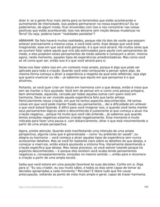 dizer é: se a gente ficar mais alerta para os terremotos que estão acontecendo e
aumentando de intensidade, isso poderá permanecer na nossa experiência? Ou se
poderíamos, de algum modo, ficar envolvidos com isso e nos concentrar nas coisas
positivas que estão acontecendo. Isso nos deixaria sem noção dessas mudanças na
Terra? Ou seja, poderia haver "realidades paralelas"?
ABRAHAM: De fato haverá muitas realidades, porque não há dois de vocês que possam
antever precisamente a mesma coisa, e você está certo. Esse desejo que você está
imaginando, esse em que você está pensando, é o que você atrairá. Há muitos seres que
ao ouvirem falar sobre aquilo que virá são estimulados para aquilo com pensamentos de
medo, e eles projetam esses pensamentos de medo adiante e começam a atrair, mesmo
agora, neste momento, aqueles tipos de experiências amedrontadoras. Mas como você
se vê como quer ser, então isso é o que você atrairá para si.
Deixe-nos falar sobre isso em um contexto mais amplo, porque é algo que pode ser
aplicado para toda a criação. Quando você está começando a pensar sobre algo, da
mesma forma começa a atrair a experiência a respeito da qual está refletindo, seja algo
que queira vivenciar ou não -- já sabemos que aquilo em que pensamos é o que
atraímos.
Portanto, se você quer criar um futuro em harmonia com o que deseja, então é nisso que
tem de manter o foco ajustado. Você tem de pensar em si como uma pessoa próspera,
bem alimentada, aquecida, cercada por todas aquelas outras com quem está em
harmonia. Deve se ver vivendo aquela experiência feliz que tanto almeja.
Particularmente nessa criação, em que há tantos aspectos desconhecidos. Há tantas
coisas em que você pode manter fixado seu pensamento... daí a dificuldade em antever
o que você estará fazendo. É difícil para você imaginar isso, e quando você tenta manter
seus pensamentos lógicos sobre o desconhecido é justamente aí que começa a atuar ma
criação negativa... porque há muito que você não entende... Já sabemos que quando
temos emoções negativas estamos criando negativamente. Esse momento é muito
indicado para fazer uma pausa e, com distanciamento, olhar o que está movimentando a
partir de uma ampla perspectiva.
Agora, preste atenção. Quando está manifestando uma intenção de uma ampla
perspectiva, alguma coisa que é generalizada -- como "eu pretendo ter saúde", ou
alegria ou harmonia -- você começa a atrair aqueles tipos de experiência sem nunca
acrescentar detalhes. Mas se você for bastante claro sobre os detalhes do que deseja, e
começar a inseri-los, então estará ajustando a sintonia fina, literalmente desenhando a
criação específica que deseja. Mas nesse processo, se você estiver lutando porque há
aspectos desconhecidos -- e porque eles existem você acaba tendo pensamentos
negativos e, conseqüentemente, emoções no mesmo sentido --, então pare e recomece
a criação a partir de uma ampla escala.
Saiba que você estará em uma posição favorável às suas decisões. Confie em si. Diga
para si: "Eu sou criador, eu sou muito sábio, e todos os dias serei capaz de tomar as
decisões apropriadas a cada momento." Percebe? E libere tudo que lhe cause
preocupação, voltando ao ponto de vista mais amplo e geral, capaz de trazer harmonia.
http://www.abrahamhicksbrasil.webs.com 105
 