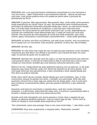 PERGUNTA: Sim, e se você permanecer totalmente concentrado em criar harmonia e
criar seu futuro -- sabe? Exatamente o que estávamos falando -- apenas do jeito que
você quer, você jamais poderia entrar em estado de alerta sobre o processo de
alinhamento da Terra?
ABRAHAM: É possível. Não seguramente. Mas possível. Veja, vocês estão continuamente
tendo experiências em vários níveis. Ou seja, são atualmente seres multidimensionais,
participam de diferentes dimensões enquanto estão aqui. Assim, se você estiver focado
aqui, e é onde estão ocorrendo as mudanças, o você que aqui vivenciará essa
experiência. As outras partes de você talvez vivenciem isso, ou não, dependendo da
conexão que mantenham nesse determinado foco. E pode ser disso que você está
falando, mas do ponto de vista daqueles de vocês que estão presentes, aqui neste
evento, agora, fisicamente e concentrados conscientemente -- vocês serão alertados.
PERGUNTA: Eu tenho uma filha na Califórnia, que está lá por escolha, mas circunstancial.
Ela é casada com um marinheiro. Suas escolhas, portanto, no dia-a-dia, são limitadas.
ABRAHAM: De fato, são.
PERGUNTA: Eu não tenho sido capaz de usar as palavras para expressar como considero
importante que eles dêem uma olhada e encontrem uma maneira de estar em outro
lugar. Eu preciso de ajuda com as palavras?
ABRAHAM: Aprenda isso. Quando você dá vazão a um tipo de pensamento que estimula
o pensamento alheio, a intenção de sobrevivência dele é suficiente para colocar essa
criação em movimento. Acredite que você ofereceu suficiente estímulo a eles.
Nenhum de nós, independente de quão poderosos sejamos com as palavras, ou de quão
poderosa seja nossa intenção, pode criar dentro da experiência de outra pessoa, mas
você pode estimular seus pensamentos, e eles começarão a atrair aquele desejo que
lhes dará sua própria intenção.
Então, fale a partir de seu coração. Aquele desejo que você manifestou, aqui, é mais
convincente, porque foi gerado com amor, e também com permissão. Você não está
querendo convencê-los a fazer algo que esteja fora do desejo deles, mas é muito bom
para incentivar os pensamentos deles, para que possam identificar o que realmente
querem.
Enquanto você está em movimento a respeito disso, você tem muitas intenções
presentes, e a dominante, especialmente neste caso, é incentivar o pensamento deles a
escolher o desejo que lhes trará uma sobrevivência feliz.
Quando você está interagindo com outras pessoas e é bem claro a respeito do que
deseja, as palavras perfeitas aparecem, mais ou menos algo do tipo: "Como você se
sente em relação à continuidade desta experiência física?"
"Sim certamente, quero que prossiga. Essa é uma coisa muito boba...", eles dirão a você.
COMENTÁRIO: Essa será, exatamente, a resposta deles. "Realmente, mamãe!"
http://www.abrahamhicksbrasil.webs.com 106
 