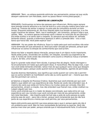 ABRAHAM: "Bem...eu estava querendo estimular seu pensamento, porque sei que vocês
desejam sobreviver com felicidade, assim eu posso liberar minha preocupação..."
AGENTES DE LIBERTAÇÃO
PERGUNTA: Continuemos no tema das pessoas que influenciam. Minha sogra sempre
teve pressão arterial altíssima e eu tive de levá-la a uma consulta médica para fazer um
check-up. Tivemos de sentar e esperar na ante-sala do consultório durante um bom
tempo. Enquanto estávamos ali, ela ficou falando sobre sua tensão no pescoço, e eu lhe
sugeri maneiras de relaxar. "Bem, isso é meditação", ela comentou, porque é algo a que
resiste. "Não... eu estava apenas ensinando você a relaxar os músculos do seu pescoço."
Ela então aceitou e se sentiu bem a respeito. Eu pensava que ela estava ali, sentada,
tentando relaxar, quando a enfermeira apareceu e aferiu a pressão dela -- era a mais
baixa que havia tido. Você pode explicar isso?
ABRAHAM: Foi seu poder de influência. Essa é a razão pela qual você escolheu não estar
numa dimensão em que estivesse só. Você quis estar cercado por pessoas, porque quer
influenciar os outros na direção do conhecimento que você já tem.
Deixe-nos falar a respeito dessa interação, porque esse é um tópico muito importante.
Vocês estão juntos, envolvidos em acordos, em relações, durante sua experiência de
vida. E muitos de vocês ainda não entendem como ocorre a influência mútua e também
o que é, de fato, uma relação.
Qual é a grande razão disso? Sem dúvida, é porque lhes dá alegria. Vocês interagem e
há encantamento em todos que participam disso. É maravilhoso. Mas há algo mais, e por
isso você estão tentando entender, talvez mais do que qualquer outra coisa que desejam
compreender agora: porque vocês querem tornar-se libertadores, agentes de permissão.
Quando dizemos libertadores, isso significa que vocês querem ser como são e permitir
que os outros também se manifestem como são ou como querem ser -- mesmo que eles
não lhe permitam ser como é.
Já falamos a respeito do Processo Criativo. Queremos que você entenda por que você
obtém o que obtém em sua experiência de vida. Muitos de vocês não entendem isso. A
maioria dos seres que estão em forma física cria muitas vezes por omissão. Eles têm
pensamentos, atraem a criação, mas não entendem que fizeram isso, então creditam ou
culpam alguém por isso.
Como você entende que é o criador do desejo concretizado, que nada entra em sua
experiência sem seu convite e que você convida por meio de seu pensamento, então
tem total liberdade -- não importa quão terrível seja a ação de outra pessoa ou quão
próxima seja de você -- para não a temer, porque você compreende que ela não fará
parte de sua experiência a menos que você permita, por seus pensamentos.
Agora está pronto para permitir que essa pessoa seja o que é, porque agora ela não é
um problema para você. Não há mais necessidade de barreiras ou guerras. Você não
precisa mais lutar por poder, porque entende que é individualmente forte. O suficiente
http://www.abrahamhicksbrasil.webs.com 107
 