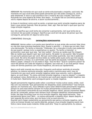 ABRAHAM: No momento em que você se sente entusiasmado a respeito, você está. No
momento em que você está preocupado pensando que não pode consegui-la, você a
está afastando. E isso é o que acontece com a maioria de suas criações. Elas ficam
flutuando em uma espécie de limbo, fora daqui... A criação não se concretiza porque
você a repele depois de atraí-la, e assim sucessivamente...
A chave é monitorar como você se sente, e sempre que sentir emoção negativa parar de
fazer o que estiver fazendo. Pare de pensar, falar, agir. Pare de fazer o que quer que lhe
traga emoção negativa.
Isso não significa que você tenha de consertar o pensamento, nem que tenha de se
convencer de que pode conseguir. Significa que você tem de parar de pensar que não
conseguirá, pensando em alguma outra coisa.
COMENTÁRIO: Distração.
INTENÇÕES DOMINANTES
ABRAHAM: Vamos voltar a um ponto para beneficiar os que ainda não ouviram falar disso
ou não têm esse processo bastante claro. Querer e permitir --- é disso que se trata. Faça
uma declaração: "Eu tenho a intenção." Pretender, ter a intenção é muito mais poderoso
do que querer, porque inclui a expectativa e o querer. "Eu tenho a intenção", e
acrescente o que quer que seja, "por tais razões". Escreva as razões que lhe chegam.
Não as razões que alguém quer que você queira. Há poder no seu querer. Não há poder
no que outra pessoa quer por você. Até que você esteja querendo, isso não é poderoso
para você. No verso do papel escreva todas as razões pelas quais acha que terá aquilo.
Isso expandirá a crença, ou a permissão, que faz parte da equação. Considere isso feito.
Dobre o papel, coloque-o no seu bolso e diga: "Isso foi fácil." Qual é o próximo passo? Se
você não pensar em nada de negativo a respeito, isso sreá seu. E se você pensar nessa
coisa em termos positivos com muita freqüência, ela será sua rapidamente.
Agora você está vivendo seu dia-a-dia. Enquanto você estiver sentindo só emoção
positiva, ou mesmo nenhuma emoção, aquilo está a caminho para você, mas no
momento em que você sentir emoção negativa sobre esse assunto, você o afastará.
Agora, se você disser: "Eu estou sentindo emoção negativa, o que eu desejo?" a respeito
de qualquer coisa, distraindo-se, de maneira que você pare aquela criação negativa, isso
é muito bom. Realmente você conseguirá parar a criação negativa.
Aquele pensamento negativo pode voltar a acontecer muitas outras vezes; então, você
lida com isso dizendo "Que pensamento me despertou esses sentimentos?" Isso tomará
apenas um momento seu. Essa reflexão é para isolar determinado pensamento negativo,
porque se você está atento sempre há muitos pensamentos sucessivos e diferentes.
Assim, você estará consciente da sua emoção negativa, talvez, poucos momentos depois
de ela ter começado, porque nem sempre você consegue despertar instantaneamente.
Então, tão logo reconheça que há uma emoção negativa, diga explicitamente: "Que
pensamento gerou isso? Bem... eu estava pensando a respeito disso, depois daquilo, e
sem seguida de outra coisa, que me levou a tal ou qual assunto..."
Quando você chegar exatamente ao pensamento que gerou a emoção negativa, será
como se tivesse tocado num ponto dolorido, porque a sua emoção negativa soará mais
forte e clara nesse exato instante. Então você dirá: "Esse é o pensamento. Eu estava
http://www.abrahamhicksbrasil.webs.com 110
 