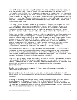 lembrando as palavras desencorajadoras de minha mãe quando expressei o desejo por
esse maravilhoso carro. O que eu quero? Eu quero esse carro. Não ter o carro não
necessariamente significa que eu a agradecerei, porque há muitas coisas que ela deseja
por mim, ou que não deseja por mim, com as quais eu não concordo. Eu sou o criador da
minha experiência. Ela é criadora da experiência dela. Eu quero esse maravilhoso carro e
eu sei que o terei logo." Se você afastar o pensamento e a emoção negativos, e passar a
pensar e a sentir positivamente, no momento em que você construir essa ponte, você
terá mudado sua crença.
Uma crença é uma criação, e uma criação nunca está concluída. Você molda sua crença
-- ou a criação de seu pensamento, que é uma crença -- pela aplicação de um novo
pensamento nela. No momento em que você fizer isso, não haverá mais dificuldade,
porque você terá feito a mudança. Mas se você usar a rota da distração sem jamais
construir a ponte e mudar o pensamento, então aquilo continuará a atormentar você.
Agora a sua posição é muito boa. Enquanto você está vivenciando seu dia e subitamente
for tomado por uma emoção negativa sem conseguir identificar o pensamento que a
explique, então procure perceber de onde vem. Por exemplo: você está andando em um
estacionamento e está escuro. Você estava pensando sobre um filme divertido a que
acabou de assistir, ou sobre uma experiência que acabou de vivenciar, e caminha
adiante alegremente. Mas subitamente você é tomado por intenso estresse, emoção
negativa, medo. Pode muito bem ser alguma coisa que seu Ser Interior esteja
pressentindo e sobre a qual você ainda não está com a consciência alerta.
Responda ao medo movendo-se rapidamente ou olhando ao redor e se certificando do
que existe ali. Mas se você estiver caminhando no mesmo espaço e perceber que está
tomado pelo medo, e lembrar que acabou de assistir a um filme violento e que seus
pensamentos estão contaminados por ele, entenda que isso tem a ver, realmente, com o
que você acabou de vivenciar. A relação fica clara. entendeu?
Suas emoções são uma comunicação direta com seu Ser Interior. Elas não são como seu
nariz ou dedão do pé. Há muita comunicação que vem do seu mundo interior. Seu Ser
Interior é uma parte real de você. Ele existe. Assim, se você é sensível às emoções, você
se beneficia de muito conhecimento que talvez não fosse aberto para você
conscientemente.
Seu Ser Interior observa de um ponto de vista mais amplo e compreende todas as
intenções que você carrega.
Se você está repleto de ansiedade, há uma razão para isso, e é muito bom investir
algum tempo procurando saber qual é o pensamento dominante quando essa ansiedade
o assalta.
PERGUNTA: Sempre que vou visitar minha mãe eu sinto todas essas emoções. Mas eu
ainda não posso e não quero deixar de visitá-la. Eu estou tentando lidar com isso,
porque todas as palavras que ela diz são tão negativas, são tão fatalistas, que eu quero
me preservar dessa negatividade. Preciso de orientações que talvez possam me ajudar a
lidar com esses sentimentos de maneira mais clara.
http://www.abrahamhicksbrasil.webs.com 111
 