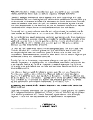 ABRAHAM: Nós temos falado a respeito disso, que é algo contra o qual você está
lutando. Lembre-se de que sua ação sempre segue sua intenção dominante.
Como sua intenção dominante é pensar apenas sobre o que você deseja, mas você
freqüentemente está visitando alguém que influencia seu pensamento na direção do que
você não quer, você tem de entender que há outra intenção que é dominante sobre seu
desejo de não falar sobre o que não quer. Sua intenção dominante é agradar sua mãe.
Sua intenção dominante é a de harmonia, por isso você continua mergulhando naquele
mundo negativo, incapaz de manter-se distraído enquanto está interagindo.
Como você está reconhecendo que sua mãe tem mais pontos de harmonia do que de
desarmonia e você insiste em se concentrar nesses últimos, você sofrerá muito mais.
Se você entender que aquele desejo que você mais quer compreender é ser alguém que
permite, que libera, e que esse estado de permissão lhe trará liberdade absoluta, então
você será capaz de liberá-la mesmo que ela não tenha a mesma atitude em relação a
você. Enquanto ela estiver falando sobre assuntos que você não quer, não preste
atenção. Esse não é realmente o problema.
Os sinais de alerta soam mais alto quando ela está preocupada com o que você anda
fazendo. Você não está fazendo o que ela acha que tem de fazer. Mas quando você
estiver pronto para dizer "Está tudo bem quanto à maneira que você se sente, eu
compreendo" e realmente estiver convencido disso, estará livre da emoção negativa que
assalta você quando está sob essas condições.
É muito fácil deixar fisicamente um ambiente, afastar-se, e se você não tivesse a
intenção de querer a harmonia familiar, ela teria saído de sua vida há muito tempo. Mas
a sua intenção é outra. Você está se colocando numa posição em que tem de tomar
conscientemente a decisão de que você não quer participar daquilo que lhe traz uma
emoção tão negativa.
Isso não quer dizer que você deva tapar a boca de sua mãe com uma fita adesiva.
Mesmo porque você não se permitiria isso. Mas você pode, sim, tapar os próprios
ouvidos. Pode parar de ouvir o que o perturba e desagrada -- mesmo quando você está
ali, diante de sua mãe, conversando -- quando estiver pronto para afirmar internamente:
"Está tudo bem. Eu sei que você está dizendo isso, mas sei o que quero ser." Então,
aqueles sentimentos diminuirão de intensidade -- e você estará livre.
A LIBERDADE VEM QUANDO VOCÊ É CAPAZ DE SER COMO É E DE PERMITIR QUE OS OUTROS
SEJAM COMO SÃO!
Você está convidando a liberdade com seus pensamentos. É você que atrai para dentro
de sua experiência com seu pensamento, de fato, da mesma forma que aquilo que fere
você. Mesmo quando você está falando a respeito, agora mesmo, sente a emoção
negativa -- e sua mãe nem sequer está aqui. É o pensamento, você percebe?
CAPÍTULO 26
O INFINITO SABER
http://www.abrahamhicksbrasil.webs.com 112
 