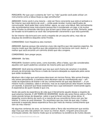 PERGUNTA: Por que usar o sistema de "sim" ou "não" quando você pode utilizar um
instrumento como a tábua Ouija ou algo semelhante?
ABRAHAM: Como você é uma mescla -- este ser físico consciente que está aí sentado e o
Ser Interior que está dentro de você --, então pode receber muitos significados de
comunicação. Você pode falar como Esther, agora, ou usar uma tábua. Nós normalmente
não recomendamos esse instrumento porque ele é considerado um jogo, e há muitos
seres frívolos na dimensão não-física que acham que é disso que se trata. Portanto, pode
ser levado na brincadeira se você não compreender claramente o que está querendo.
Se Ser Interior não brincará com você a respeito de um assunto sério, mas não se
esqueça da existência daqueles seres frívolos.
COMENTÁRIO: Com freqüência eles mentem.
ABRAHAM: Apenas porque não estamos vivos não significa que não sejamos espertos. Do
mesmo modo que não significa que não estejamos em harmonia com você. Assim, é
melhor que você encontre um caminho direto que não o engane.
COMENTÁRIO: Sem pregar peças.
ABRAHAM: De fato.
PERGUNTA: Existem certos seres, como duendes, elfos e fadas, que são considerados
aqueles com quem podemos canalizar do mesmo jeito que animais?
ABRAHAM: Você precisa entender que isso que você chama de canalizar é recebido
através da dimensão não-física e criado da maneira desejada ou esperada pelos seres
que estão recebendo.
Abraham não é algo que você possa descrever em termos físicos. Nós somos Energia,
nós somos pensamento. A maneira como Abraham está se manifestando aqui -- em
razão da expectativa de Esther e de seu conhecimento do que seja Abraham --, é um
mestre muito cuidadoso, sábio e amoroso, mas se as expectativas dela fossem receber
um duende, é possível que fosse exatamente isso o que estivessem vivenciando agora.
A expectativa de quem recebe é que cria.
Vocês são parte da experiência de vida que é literalmente aquele desejo a respeito do
qual estamos falando. É UM TEMPO DE DESPERTAR. Vocês são seres físicos sobre a Terra
neste grande tempo de despertar, sobre o qual já foram escritas várias obras. O
despertar ocorre dentro de você e é a mescla de sua consciência física com seu Ser
Interior. É como se você dissesse: "Eu reconheço que sou mais do que vejo. E estou
querendo a expansão dessa experiência física por meio do imenso conhecimento que
vem do meu interior."
Há algumas centenas de anos, os homens sobre a Terra não reconheciam que existia
algo mais que eles não podiam ver, tocar ou cheirar. Assim, ninguém procurava por
orientação celeste. Do mesmo modo que se acreditava na existência de muitos deuses
http://www.abrahamhicksbrasil.webs.com 113
 