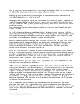 Não se preocupe, porque a raiz disso é o temos da "possessão". Esse era o grande medo
de Esther. Por isso levamos tanto tempo para estarmos juntos.
PERGUNTA: Não seria criado um desequilíbrio se eles tivessem de receber tamanha
quantidade de pessoas ao mesmo tempo?
ABRAHAM: Não há nada de "ter de ser" (no sentido de obrigação). Você é criador de sua
experiência aqui. Você pretende encontrar essa mescla com seu Ser Interior. Atenção,
isso que vamos lhe dizer ajudará quem quer que esteja procurando comunicação com a
dimensão interior:
Sua expectativa, sua permissão, suas crenças têm um grande papel naquilo que você
deseja e recebe.
Se você está esperando comunicação particular e de determinada maneira, você não
receberá outra diferente. E porque seu Ser Interior está desejando a comunicação, será o
que quer que você tenha esperado que fosse no começo. Depois, pouco a pouco, você
receberá a informação que o ajudará a receber a história toda.
Quando Abraham encontrou Esther, ela o viu como um único ser. Um guia. Uma criatura
designada por ela. E ela estava tão feliz que aquele guia podia dizer a ela o que fazer.
Então ela descobriu que Abraham não pretendia dizer a ela o que fazer. Abraham é
mestre, quer oferecer orientação, mas Esther precisa decidir o que ela quer fazer,
porque Esther é criadora da própria experiência.
Cedo, ela parou de dizer: "Abraham, eu posso ou não comer isso? Posso seguir adiante
ou devo virar para à esquerda?" Logo ela entendeu que Abraham podia oferecer a ela os
princípios pelos quais ela poderia tomar decisões; então pouco a pouco, a relação entre
Esther e Abraham evoluiu para o que você vê hoje -- e isso ainda não está concluído.
Haverá muito mais a entender com o passar do tempo.
O que nós queremos que você faça é criar a experiência que você escolher e que será
indicada pela intenção de seu Ser Interior.
Todos vocês que estão em corpos físicos sobre a Terra, neste tempo, vieram de um Ser
Interior. Um Ser Interior que tomou a decisão: "Eu quero ser físico agora." Você escolheu
especificamente este tempo sobre o planeta Terra porque sabia muito bem que a
expansão da Energia Criativa estaria um curso, não apenas por maior interação com a
dimensão interior, mas por rápida criatividade. E você quis muito vir. Seu Ser Interior,
você de você, é como se você tivesse dividido, e quando falamos sobre seu Ser Interior e
seu ser físico, nós o fragmentamos, mas nossa intenção é mesclar você. É ajudá-lo a
encontrar harmonia, a ver que você é um grandioso e maravilhoso ser -- e é com esse
ser que você procura contato.
Não se veja como um instrumento que tem de falar com qualquer coisa que esteja
querendo falar. Você é um criador deliberado, e sugerimos que você peça ao seu Ser
Interior, seu mais profundo self, sua alma, seu Deus, seja como você queira chamar essa
parte de você. Peça por aquele desejo que você quer vivenciar, e isso será o que você
vivenciará.
http://www.abrahamhicksbrasil.webs.com 117
 