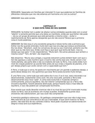 PERGUNTA: Separados em Famílias por intenção? E é por que podemos ter Famílias de
diferentes intenções que nós não estamos em harmonia uns com os outros?
ABRAHAM: Isso está correto.
CAPÍTULO 27
O QUE ESTÁ FORA DO SEU QUERER
PERGUNTA: Se Esther tem o poder de afastar outras entidades quando está com o canal
"aberto" e somente permite que uma delas se manifeste, então por que Esther não pode
-- ela ou um grupo de pessoas que está pensando a mesma coisa -- evitar o
realinhamento da Terra apenas desejando que ele não ocorra? Parece que a primeira
coisa é muito poderosa.
ABRAHAM: De fato essa é uma excelente pergunta e talvez tenha sido a primeira que
Esther nos fez quando entendeu muito bem que isso era algo que estava acontecendo.
Ela nos disse: "Abraham, você me convenceu de que eu sou invencível, portanto vou lhe
dizer que eu não terei isso. Então você faça o que quer que tenha de fazer, mas eu
desejo que isso pare." E nós respondemos: "Muito bem. Há outras pessoas que sentem a
mesma coisa?" "Sim, de fato", ela respondeu.
Nós dissemos: "Reuna seus amigos, e quando estiverem juntos tentem fazer com que o
Sol não apareça a cada manhã e que o inverno não venha esse ano. Vocês vieram criar
neste planeta, são parte dele e são co-criadores de tudo na Terra, mas vocês estão num
nível de criação posterior ao acordo feito antes de sua vinda a respeito do planeta, e foi
por desejo próprio que vocês vieram com a capacidade que tem."
A Terra, e tudo que a cerca, foi posta em movimento por um grande e poderoso desejo, e
parte desse desejo era: nós queremos que essa Terra exista durante muito tempo.
É uma Terra viva, como tudo que está sobre ela é vivo. E se é vivo, está crescendo e se
desenvolvendo, exatamente como você. Há uma nova pele, portanto a Terra está
desenvolvendo essa nova "pele". E como está evoluindo e mudando sempre e
continuamente, procura equilíbrio. Seu Ser Interior compreende que se a Terra não
encontra equilíbrio, haverá absoluta destruição, porque haverá mais e mais falta de
equilíbrio, e isso não poderá ser compensado facilmente.
Esse evento que vocês deverão vivenciar não é no nível do que já foi vivenciado muitas
vezes na Terra. Isso já aconteceu em muitas ocasiões. Exatamente quando seus
ancestrais não sobreviveram, por isso você não compreende.
A memória geológica sobreviveu. Os geólogos compreendem que isso não é algo novo.
MAs está fora de sua consciência e de sua criatividade. O que você vivencia na Terra,
porém, não está fora do seu controle criativo. Você pode visualizar-se sobrevivendo em
alegria e essa será sua experiência.
http://www.abrahamhicksbrasil.webs.com 119
 