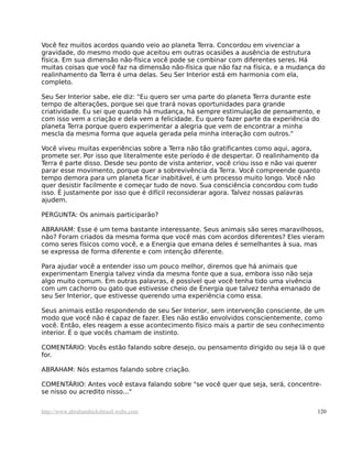 Você fez muitos acordos quando veio ao planeta Terra. Concordou em vivenciar a
gravidade, do mesmo modo que aceitou em outras ocasiões a ausência de estrutura
física. Em sua dimensão não-física você pode se combinar com diferentes seres. Há
muitas coisas que você faz na dimensão não-física que não faz na física, e a mudança do
realinhamento da Terra é uma delas. Seu Ser Interior está em harmonia com ela,
completo.
Seu Ser Interior sabe, ele diz: "Eu quero ser uma parte do planeta Terra durante este
tempo de alterações, porque sei que trará novas oportunidades para grande
criatividade. Eu sei que quando há mudança, há sempre estimulação de pensamento, e
com isso vem a criação e dela vem a felicidade. Eu quero fazer parte da experiência do
planeta Terra porque quero experimentar a alegria que vem de encontrar a minha
mescla da mesma forma que aquela gerada pela minha interação com outros."
Você viveu muitas experiências sobre a Terra não tão gratificantes como aqui, agora,
promete ser. Por isso que literalmente este período é de despertar. O realinhamento da
Terra é parte disso. Desde seu ponto de vista anterior, você criou isso e não vai querer
parar esse movimento, porque quer a sobrevivência da Terra. Você compreende quanto
tempo demora para um planeta ficar inabitável, é um processo muito longo. Você não
quer desistir facilmente e começar tudo de novo. Sua consciência concordou com tudo
isso. É justamente por isso que é difícil reconsiderar agora. Talvez nossas palavras
ajudem.
PERGUNTA: Os animais participarão?
ABRAHAM: Esse é um tema bastante interessante. Seus animais são seres maravilhosos,
não? Foram criados da mesma forma que você mas com acordos diferentes? Eles vieram
como seres físicos como você, e a Energia que emana deles é semelhantes à sua, mas
se expressa de forma diferente e com intenção diferente.
Para ajudar você a entender isso um pouco melhor, diremos que há animais que
experimentam Energia talvez vinda da mesma fonte que a sua, embora isso não seja
algo muito comum. Em outras palavras, é possível que você tenha tido uma vivência
com um cachorro ou gato que estivesse cheio de Energia que talvez tenha emanado de
seu Ser Interior, que estivesse querendo uma experiência como essa.
Seus animais estão respondendo de seu Ser Interior, sem intervenção consciente, de um
modo que você não é capaz de fazer. Eles não estão envolvidos conscientemente, como
você. Então, eles reagem a esse acontecimento físico mais a partir de seu conhecimento
interior. É o que vocês chamam de instinto.
COMENTÁRIO: Vocês estão falando sobre desejo, ou pensamento dirigido ou seja lá o que
for.
ABRAHAM: Nós estamos falando sobre criação.
COMENTÁRIO: Antes você estava falando sobre "se você quer que seja, será, concentre-
se nisso ou acredito nisso..."
http://www.abrahamhicksbrasil.webs.com 120
 