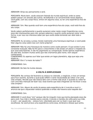 ABRAHAM: Dirija seu pensamento e será.
PERGUNTA: Muito bem, vocês estavam falando do mundo espiritual, onde os seres
podem passar uns através dos outros. Acreditando e se concentrando nesse objetivo,
você pode, com seu corpo físico, entrar em alguma coisa, ou ter uma experiência fora do
corpo?
ABRAHAM: Sim. Mas quando você tem uma experiência fora do corpo, você está fora do
seu corpo.
Vocês sabem perfeitamente o quanto quiseram estar neste corpo! Experiências como
essa são interessantes para nós, porque sabemos o quanto vocês quiseram estar nesta
forma, e por isso nos interessa saber por que vocês estão tentando sair dele todo o
tempo.
PERGUNTA: Eu só estou curioso. Existe realmente uma hierarquia espiritual, e você pode
falar alguma coisa sobre isso (um nome próprio)?
ABRAHAM: Não há uma hierarquia da maneira como vocês pensam. O que existe é uma
constante evolução. Não há fim para o crescimento e não existe um placar a respeito do
que você está fazendo. E não há julgamento ou comparação. Existe apenas experiência
de vida feliz. Existem muitos seres que não chamamos pelo nome, nem sequer
conhecemos.
COMENTÁRIO: Eu apenas ouvi falar que existe um logos planetário, algo que seja uma
essência...
ABRAHAM: Ele é "o maior de todos"?
COMENTÁRIO: Sim.
ABRAHAM: De fato há muitos desses.
A VOLTA À SIMPLICIDADE
PERGUNTA: No começo de fevereiro eu estava no colorado, a negócios, e tive um tempo
para ficar sozinho, durante o qual pude refletir e senti necessidade de voltar a ter uma
vida simples. Percebi que não estava feliz com a minha vida atual. E quando eu voltei foi
com uma feliz intenção de fazer isso. Esse evento que está chegando vai me levar a essa
vida simples?
ABRAHAM: Sim. Algum de vocês já passou pela experiência de ir à escola e ouvir o
anúncio de que o aquecedor estava quebrado e então não haveria aula naquele dia?
COMENTÁRIO: Sim.
ABRAHAM: E você disse "sim" porque não há ninguém mais que tenha planejado esse dia
para você. Sua mãe o mandou para a escola. A escola o mandou de volta para sua mãe,
e você -- por aquele dia -- estava livre. Liberdade para ser ou fazer o que quer que
escolhesse. Se você já teve uma experiência como essa, lembrará o êxtase que sentiu
http://www.abrahamhicksbrasil.webs.com 121
 