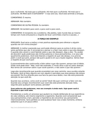 que o suficiente. Há mais que o suficiente. Há mais que o suficiente. Há mais que o
suficiente. HÁ MAIS QUE O SUFICIENTE!" E isso será seu. Você está sentindo a emoção.
COMENTÁRIO: É mesmo.
ABRAHAM: Nós também.
COMENTÁRIO DE OUTRA PESSOA: Eu também.
ABRAHAM: Há também para você, e para você e para você...
COMENTÁRIO: O recipiente era o problema. (Na platéia, todo mundo fala ao mesmo
tempo com muito entusiasmo a respeito de levar caminhões e barris à cascata...)
A FORÇA DO EXEMPLO
PERGUNTA: Qual seria a melhor e mais positiva expressão para oferecer a alguém
quando vier em minha direção?
ABRAHAM: A melhor expressão que você pode oferecer para os outros é vê-los como
seres perfeitos que são. E encorajá-los a pensar e a falar mais sobre o que eles desejam.
E quando eles vierem a você falando sobre o que não desejam, diga a eles: "Eu acabei
de descobrir quão poderosas são minhas palavras e meus pensamentos, e os seus são
igualmente poderosos. Você está falando a respeito do que não deseja, e eu preciso
pedir a você que pare, porque não quero ajudá-lo em sua criação negativa. Vamos falar
a respeito do que você quer.
E provavelmente eles continuarão a falar sobre o que não querem, porque isso é hábito.
Então você pode dizer: "Não, você não entendeu. É muito sério o que eu estou dizendo.
Nós temos de conversar sobre o que vocês querem, e não sobre o que não querem."
Logo eles reconhecerão que quando enveredam por esse caminho, seus ouvidos estarão
fechados. Você já falou alguma vez com alguém e percebeu que essa pessoa não estava
escutando? Ela fica olhando para sua face ou para seus dedos, mas não está prestando
atenção no que você diz.
Quando isso acontece, como você se sente? Você não quer continuar a falar com ela.
Quando seus amigos reconhecerem que você não está prestando atenção neles,
seguirão para qualquer outra pessoa, percebe?
Suas palavras são poderosas, mas seu exemplo é ainda mais. Seja quem você é.
Expresse o que você sabe.
Prometemos a vocês um processo que ajudará na criação deliberada de sua experiência
de vida cotidiana, até mesmo segmento a segmento. Quando você compreende que
seus pensamentos criam, percebe a importância de concentrar seu pensamento
intencionalmente. Seria perfeito se você pudesse fazer isso a todo momento, embora
saibamos que é um pouco difícil.
http://www.abrahamhicksbrasil.webs.com 124
 