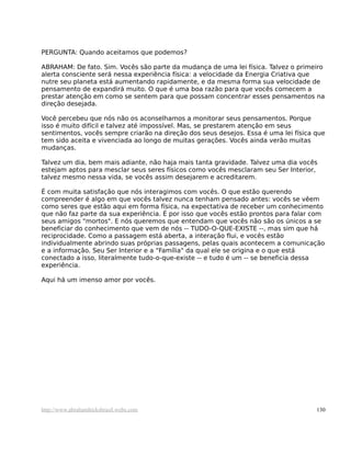 PERGUNTA: Quando aceitamos que podemos?
ABRAHAM: De fato. Sim. Vocês são parte da mudança de uma lei física. Talvez o primeiro
alerta consciente será nessa experiência física: a velocidade da Energia Criativa que
nutre seu planeta está aumentando rapidamente, e da mesma forma sua velocidade de
pensamento de expandirá muito. O que é uma boa razão para que vocês comecem a
prestar atenção em como se sentem para que possam concentrar esses pensamentos na
direção desejada.
Você percebeu que nós não os aconselhamos a monitorar seus pensamentos. Porque
isso é muito difícil e talvez até impossível. Mas, se prestarem atenção em seus
sentimentos, vocês sempre criarão na direção dos seus desejos. Essa é uma lei física que
tem sido aceita e vivenciada ao longo de muitas gerações. Vocês ainda verão muitas
mudanças.
Talvez um dia, bem mais adiante, não haja mais tanta gravidade. Talvez uma dia vocês
estejam aptos para mesclar seus seres físicos como vocês mesclaram seu Ser Interior,
talvez mesmo nessa vida, se vocês assim desejarem e acreditarem.
É com muita satisfação que nós interagimos com vocês. O que estão querendo
compreender é algo em que vocês talvez nunca tenham pensado antes: vocês se vêem
como seres que estão aqui em forma física, na expectativa de receber um conhecimento
que não faz parte da sua experiência. É por isso que vocês estão prontos para falar com
seus amigos "mortos". E nós queremos que entendam que vocês não são os únicos a se
beneficiar do conhecimento que vem de nós -- TUDO-O-QUE-EXISTE --, mas sim que há
reciprocidade. Como a passagem está aberta, a interação flui, e vocês estão
individualmente abrindo suas próprias passagens, pelas quais acontecem a comunicação
e a informação. Seu Ser Interior e a "Família" da qual ele se origina e o que está
conectado a isso, literalmente tudo-o-que-existe -- e tudo é um -- se beneficia dessa
experiência.
Aqui há um imenso amor por vocês.
http://www.abrahamhicksbrasil.webs.com 130
 