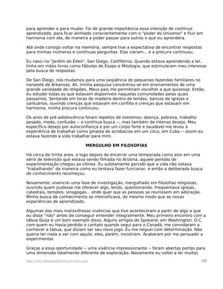 para aprender e para mudar. Foi de grande importância essa intenção de contínuo
aprendizado, para ficar alinhado conscientemente com o "poder do Universo" e fluir em
harmonia com ele, de maneira a poder passar para outros o que eu aprendera.
Até onde consigo voltar na memória, sempre tive a expectativa de encontrar respostas
para minhas inúmeras e contínuas perguntas. Elas vieram... e a procura continuou.
Eu nasci no "Jardim do Éden", San Diego, Calififórnia. Quando estava aprendendo a ler,
tinha em mãos livros como Fábulas de Ésopo e Mitologia, que estimularam meu interesse
pela busca de respostas.
De San Diego, nós mudamos para uma seqüência de pequenas fazendas familiares no
noroeste de Arkansas. Ali, minha pesquisa concentrou-se em ensinamentos de uma
grande variedade de religiões. Meus pais me permitiram escolher a que quisesse. Então,
eu estudei todas as que estavam disponíveis naquelas comunidades pelas quais
passamos. Sentando em toras de madeira dentro de tendas, bancos de igrejas e
santuários, ouvindo crenças que estavam em conflito e crenças que estavam em
harmonia, minha procura continuou.
Os anos de pré-adolescência foram repletos de extremos: doença, pobreza, trabalho
pesado, medo, confusão -- e contínua busca --, mas também de intenso desejo. Meu
específico desejo por autoconfiança e por um corpo forte e saudável me levou à
experiência de trabalhar como ginasta de acrobacias em um circo, em Cuba -- assim eu
estava fazendo a vida trabalhar para mim.
MERGULHO EM FILOSOFIAS
Há cerca de trinta anos, e logo depois de encerrar uma temporada como ator em uma
série de televisão que estava sendo filmada no Arizona, aquele período de
experimentação chegou ao clímax. Eu subitamente percebi que a vida não estava
"trabalhando" da maneira como eu tentava fazer funcionar, e então a deliberada busca
de conhecimento recomeçou.
Novamente, vivenciei uma fase de investigação, mergulhado em filosofias religiosas,
ouvindo quem pudesse me oferecer algo, lendo, questionando. Freqüentava igrejas,
catedrais, templos, sinagogas... onde quer que as pessoas se reunissem em adoração.
Minha busca de conhecimento se intensificava, do mesmo modo que as novas
experiências de aprendizado.
Algumas das mais maravilhosas vivências que tive aconteceram a partir de algo a que
eu disse "não" antes de conseguir entender integralmente. Meu primeiro encontro com a
tábua Ouija é um bom exemplo disso. Alguns amigos de Spokane, em Washington, D.C,
com quem eu havia perdido o contato quando segui para o Canadá, me convidaram a
conhecer a tábua, que diziam ser seu novo jogo. Eu me neguei com determinação. Não
queria ter nada a ver com aquilo. eles, porém, insistiram. Acabaram por me persuadir a
experimentar.
Graças a essa oportunidade -- uma vivência impressionante -- foram abertas portas para
uma dimensão totalmente diferente de exploração. Novamente eu voltei a ler muitos
http://www.abrahamhicksbrasil.webs.com 132
 
