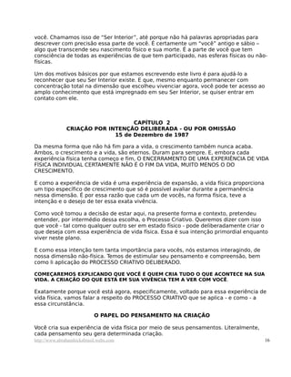 você. Chamamos isso de “Ser Interior”, até porque não há palavras apropriadas para
descrever com precisão essa parte de você. É certamente um “você” antigo e sábio –
algo que transcende seu nascimento físico e sua morte. É a parte de você que tem
consciência de todas as experiências de que tem participado, nas esferas físicas ou não-
físicas.
Um dos motivos básicos por que estamos escrevendo este livro é para ajudá-lo a
reconhecer que seu Ser Interior existe. E que, mesmo enquanto permanecer com
concentração total na dimensão que escolheu vivenciar agora, você pode ter acesso ao
amplo conhecimento que está impregnado em seu Ser Interior, se quiser entrar em
contato com ele.
CAPÍTULO 2
CRIAÇÃO POR INTENÇÃO DELIBERADA - OU POR OMISSÃO
15 de Dezembro de 1987
Da mesma forma que não há fim para a vida, o crescimento também nunca acaba.
Ambos, o crescimento e a vida, são eternos. Duram para sempre. E, embora cada
experiência física tenha começo e fim, O ENCERRAMENTO DE UMA EXPERIÊNCIA DE VIDA
FÍSICA INDIVIDUAL CERTAMENTE NÃO É O FIM DA VIDA, MUITO MENOS O DO
CRESCIMENTO.
E como a experiência de vida é uma experiência de expansão, a vida física proporciona
um tipo específico de crescimento que só é possível avaliar durante a permanência
nessa dimensão. É por essa razão que cada um de vocês, na forma física, teve a
intenção e o desejo de ter essa exata vivência.
Como você tomou a decisão de estar aqui, na presente forma e contexto, pretendeu
entender, por intermédio dessa escolha, o Processo Criativo. Queremos dizer com isso
que você - tal como qualquer outro ser em estado físico - pode deliberadamente criar o
que deseja com essa experiência de vida física. Essa é sua intenção primordial enquanto
viver neste plano.
E como essa intenção tem tanta importância para vocês, nós estamos interagindo, de
nossa dimensão não-física. Temos de estimular seu pensamento e compreensão, bem
como li aplicação do PROCESSO CRIATIVO DELIBERADO.
COMEÇAREMOS EXPLICANDO QUE VOCÊ É QUEM CRIA TUDO O QUE ACONTECE NA SUA
VIDA. A CRIAÇÃO DO QUE ESTÁ EM SUA VIVÊNCIA TEM A VER COM VOCÊ.
Exatamente porque você está agora, especificamente, voltado para essa experiência de
vida física, vamos falar a respeito do PROCESSO CRIATIVO que se aplica - e como - a
essa circunstância.
O PAPEL DO PENSAMENTO NA CRIAÇÃO
Você cria sua experiência de vida física por meio de seus pensamentos. Literalmente,
cada pensamento seu gera determinada criação.
http://www.abrahamhicksbrasil.webs.com 16
 