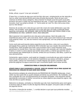 que quer.
Então, afinal, o que é "criar por omissão"?
É fazer fluir a criação de algo que você de fato não quer, simplesmente ao dar atenção a
isso ou voltar seus pensamentos para essa direção equivocada. Muito do que você
vivencia cai direto nessa categoria, não é mesmo? A reação usual de quem ouve pela
primeira vez que é criador de sua experiência de vida - e tudo o que experimenta, sem
exceção, é por sua própria atitude - é: "Como pode ser isso? Eu não criaria essa coisa
que eu não desejo."
Estamos de acordo com o fato de que você não criaria de modo deliberado o que não
deseja, mas acredite, você realmente cria o que não quer. Em toda a extensão desta
aparente contradição. NA VERDADE, NÃO HÁ OUTRA PESSOA QUE POSSA CRIAR A SUA
EXPERIÊNCIA DE VIDA. SOMENTE VOCÊ, MAIS NINGUÉM.
Não é possível criar experiência de vida para outra pessoa. Você não pode criar
experiências para outros, nem vice-versa. Assim, tudo o que você vivencia é por meio de
suas próprias mãos - ou, dito de maneira mais apropriada, com seu próprio pensamento
criativo.
Como você está participando desta experiência de vida física, vista com sua própria
percepção física, pode ser realmente difícil entender que sua criação não ocorre fora do
mundo físico. Você acredita que tudo o que acontece vem a você enquanto você
perambula no mundo físico, mas sua criação ocorre, sem exceção, por meio do Trabalho
Criativo. E você é a única pessoa que existe nessa esfera, a menos que permita isso a
outra pessoa (por deliberação ou convite, ambos de sua iniciativa, não dela), a partir de
seus pensamentos.
Certamente, agora mesmo, você pode ter chegado à conclusão de que está criando por
meio de seu pensamento, e é de extrema importância que possa controlá-lo, porque
assim poder, colocar em movimento a criação daquilo que quiser e escolher. Nas
próximas páginas há alguns exercícios que o auxiliarão ajudar você nesse sentido.
EXERCÍCIO PARA A CRIAÇÃO DELIBERADA
ATENTE PARA O QUE SUGERIMOS A SEGUIR. SERÁ DE GRANDE VALIA PARA AJUDAR NO
PROCESSO DE CRIAÇÃO DO QUE QUER QUE DESEJE.
Nos primeiros estágios do entendimento do PROCESSO DE CRIAÇÃO deliberada, é bom
voltar seu foco para três ou quatro desejos primários (ou prioritários). Na realidade, você
tem condições de criar simultaneamente em direções ilimitadas, mas enquanto estiver
aprendendo o processo é melhor concentrar-se nesse objetivo que propomos agora; não
mais de três ou quatro desejos.
Selecione os desejos, vontades ou intenções que são mais importantes para você agora
e escreva cada um deles no alto de algumas folhas de papel- uma para cada um deles -,
da seguinte forma:
"Eu tenho a intenção de receber...", e então declare o que quer que pretenda receber.
http://www.abrahamhicksbrasil.webs.com 19
 