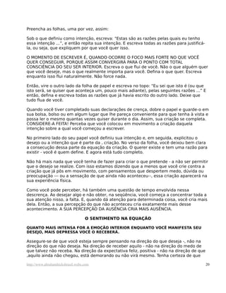 Preencha as folhas, uma por vez, assim:
Sob o que definiu como intenção, escreva: "Estas são as razões pelas quais eu tenho
essa intenção ...”, e então repita sua intenção. E escreva todas as razões para justificá-
la, ou seja, que expliquem por que você quer isso.
O MOMENTO DE ESCREVER É, QUANDO OCORRE O FOCO MAIS FORTE NO QUE VOCÊ
QUER CONSEGUIR, PORQUE ASSIM CONVERGIRÁ PARA O PONTO COM TOTAL
CONSCIÊNCIA DO SEU SER INTERIOR. Escreva o que flui de você. Não o que alguém quer
que você deseje, mas o que realmente importa para você. Defina o que quer. Escreva
enquanto isso flui naturalmente. Não force nada.
Então, vire o outro lado da folha de papel e escreva no topo: "Eu sei que isto é (ou que
isto será, se quiser que aconteça um, pouco mais adiante), pelas seguintes razões ...” E
então, defina e escreva todas as razões que já havia escrito do outro lado. Deixe que
tudo flua de você.
Quando você tiver completado suas declarações de crença, dobre o papel e guarde-o em
sua bolsa, bolso ou em algum lugar que lhe pareça conveniente para que tenha à vista e
possa ler o mesmo quantas vezes quiser durante o dia. Assim, sua criação se completa.
CONSIDERE-A FEITA! Perceba que você colocou em movimento a criação daquela
intenção sobre a qual você começou a escrever.
No primeiro lado do seu papel você definiu sua intenção e, em seguida, explicitou o
desejo ou a intenção que é parte da , criação. No verso da folha, você deixou bem clara
a consecução dessa parte da equação da criação. O querer existe e tem uma razão para
existir - você é quem define. E agora está tudo completo.
Não há mais nada que você tenha de fazer para criar o que pretende - a não ser permitir
que o desejo se realize. Com isso estamos dizendo que a menos que você crie contra a
criação que já pôs em movimento, com pensamentos que despertem medo, dúvida ou
preocupação --- ou a sensação de que ainda não aconteceu--, essa criação aparecerá na
sua experiência física.
Como você pode perceber, há também uma questão de tempo envolvida nessa
descrença. Ao desejar algo e não obter, na seqüência, você começa a concentrar toda a
sua atenção nisso, a falta. E, quando dá atenção para determinada coisa, você cria mais
dela. Então, a sua percepção do que não aconteceu cria exatamente mais desse
acontecimento. A SUA PERCEPÇÃO DA AUSÊNCIA CRIA MAIS AUSÊNCIA.
O SENTIMENTO NA EQUAÇÃO
QUANTO MAIS INTENSA FOR A EMOÇÃO INTERIOR ENQUANTO VOCÊ MANIFESTA SEU
DESEJO, MAIS DEPRESSA VOCÊ O RECEBERÁ.
Assegure-se de que você esteja sempre pensando na direção do que deseja -, não na
direção do que não deseja. Na direção de receber aquilo - não na direção do medo de
que talvez não receba. Na direção da expectativa feliz, positiva - não na direção de que
,aquilo ainda não chegou, está demorando ou não virá mesmo. Tenha certeza de que
http://www.abrahamhicksbrasil.webs.com 20
 