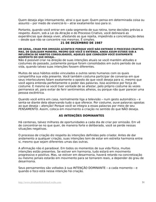 Quem deseja algo intensamente, atrai o que quer. Quem pensa em determinada coisa ou
assunto – por medo de vivenciá-lo – atrai exatamente isso para si.
Portanto, quando você entrar em cada segmento de sua rotina, tome decisões prévias a
respeito. Assim, sob a Lei da Atração e do Processo Criativo, você delineará as
experiências que deseja viver, afastando as que rejeita, impedindo a concretização delas
– desde que não se concentre nas mesmas. É simples.
21 DE DEZEMBRO DE 1987
EM GERAL, CRIAR POR OMISSÃO ACONTECE PORQUE VOCÊ NÃO ENTENDE O PROCESSO CRIATIVO.
MAS, DE QUALQUER MANEIRA, MESMO QUE VOCÊ O ENTENDA, AINDA ASSIM ESTARÁ SOB A
INFLUÊNCIA DE HÁBITOS CONSOLIDADOS, AQUELES QUE CONDUZEM VOCÊ EXATAMENTE
AOOPOSTO DO QUE DESEJA..
Não é possível criar na direção de suas intenções atuais se você mantém atitudes e
costumes do passado, justamente porque foram consolidados em outro período de sua
vida, quando talvez suas intenções fossem diferentes.
Muitos de seus hábitos estão vinculados a outros seres humanos com os quais
compartilha sua vida presente. Você também costuma participar de conversa em que
seus interlocutores falam exatamente o oposto do que você deseja para si, mesmo que
você agora entenda perfeitamente o poder das palavras. Isso acontece por força do
costume. E mesmo se você tiver vontade de se afastar, pelo próprio costume às vezes
permanece ali, para evitar de ferir sentimentos alheios, ou porque não quer parecer uma
pessoa excêntrica.
Quando você entra em casa, normalmente liga a televisão – num gesto automático – e
senta-se diante dela observando tudo o que oferece. Por costume, ouve palavras opostas
ao que deseja – atenção! Porque você se integra a essas palavras por meio de seu
PENSAMENTO. Assim, coloca em movimento a criação no sentido do que NÃO deseja.
AS INTENÇÕES DOMINANTES
Há centenas, talvez milhares de oportunidades a cada dia de criar por omissão. Em vê
de concentrar-se no que quer, de maneira forte e deliberada, você se perde nessas
situações negativas.
O processo de criação diz respeito às intenções definidas pelo criador. Antes de dar
andamento a qualquer criação, suas intenções tem de estar em estreita harmonia entre
si, mesmo que sejam diferentes umas das outras.
A afirmação não é paradoxal. Em todos os momentos de sua vida física, muitas
intenções estão presentes. Se estiver em harmonia, tudo estará em movimento
progressivo e positivo. Mas, se estiver em desarmonia, haverá retardo na concretização
ou mesmo jamais estarão em movimento para se tornarem reais, a depender do grau de
desarmonia.
Seus pensamentos são voltados à sua INTENÇÃO DOMINANTE – a cada momento – e
quando o foco está nessa intenção há criação.
http://www.abrahamhicksbrasil.webs.com 31
 