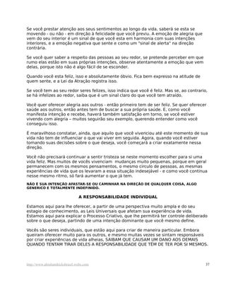 Se você prestar atenção aos seus sentimentos ao longo da vida, saberá se esta se
movendo - ou não - em direção à felicidade que você previu. A emoção de alegria que
vem do seu interior é um sinal de que você esta em harmonia com suas intenções
interiores, e a emoção negativa que sente e como um "sinal de alerta" na direção
contrária.
Se você quer saber a respeito das pessoas ao seu redor, se pretende perceber em que
rumo elas estão em suas próprias intenções, observe atentamente a emoção que vem
delas, porque isto não é algo fácil de se esconder.
Quando você esta feliz, isso e absolutamente óbvio. Fica bem expresso na atitude de
quem sente, e a Lei da Atração registra isso.
Se você tem ao seu redor seres felizes, isso indica que você é feliz. Mas se, ao contrario,
se há infelizes ao redor, saiba que é um sinal claro do que você tem atraído.
Você quer oferecer alegria aos outros - então primeiro tem de ser feliz. Se quer oferecer
saúde aos outros, então antes tem de buscar a sua própria saúde. E, como você
manifesta intenção e recebe, haverá também satisfação em torno, se você estiver
vivendo com alegria – muitos seguirão seu exemplo, querendo entender como você
conseguiu isso.
É maravilhoso constatar, ainda, que aquilo que você vivenciou até este momento de sua
vida não tem de influenciar o que vai viver em seguida. Agora, quando você estiver
tomando suas decisões sobre o que deseja, você começará a criar exatamente nessa
direção.
Você não precisará continuar a sentir tristeza se neste momento escolher para si uma
vida feliz. Mas muitos de vocês vivenciam mudanças muito pequenas, porque em geral
permanecem com os mesmos pensamentos, o mesmo circulo de pessoas, as mesmas
experiências de vida que os levaram a essa situação indesejável - e como você continua
nesse mesmo ritmo, só fará aumentar o que já tem.
NÃO É SUA INTENÇÃO AFASTAR-SE OU CAMINHAR NA DIREÇÃO DE QUALQUER COISA, ALGO
GENERICO E TOTALMENTE INDEFINIDO.
A RESPONSABILIDADE INDIVIDUAL
Estamos aqui para lhe oferecer, a partir de uma perspectiva muito ampla e do seu
estagio de conhecimento, as Leis Universais que afetam sua experiência de vida.
Estamos aqui para explicar o Processo Criativo, que lhe permitirá ter controle deliberado
sobre o que deseja, partindo de uma intenção dominante que você mesmo define.
Vocês são seres individuais, que estão aqui para criar de maneira particular. Embora
queiram oferecer muito para os outros, e mesmo muitas vezes se sintam responsáveis
por criar experiências de vida alheias, SAIBAM QUE CAUSAM UM DANO AOS DEMAIS
QUANDO TENTAM TIRAR DELES A RESPONSABILIDADE QUE TÊM DE TER POR SI MESMOS.
http://www.abrahamhicksbrasil.webs.com 37
 