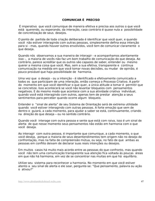 COMUNICAR É PRECISO
É imperativo que você comunique de maneira efetiva e precisa aos outros o que você
está querendo, ou esperando, da interação, caso contrário é quase nula a possibilidade
de concretização de seus desejos.
O ponto de partida de toda criação deliberada é identificar que você quer, e quando
você não estiver interagindo com outras pessoas, simplesmente defina essa intenção
para si - mas, quando houver outros envolvidos, você tem de comunicar claramente o
que deseja.
Quando nós observamos a sua maneira de interagir - e acompanhamos atentamente
isso -, a maioria de vocês não faz um bom trabalho de comunicação do que deseja. Ao
contrário, parece acreditar que os outros são capazes de saber, entender ou mesmo
querer a mesma coisa que você. Mas, sem a sua efetiva, transparente e contínua
comunicação na medida em que você tomar novas decisões, ou mudar de opinião, é
pouco provável que haja possibilidade de harmonia.
Uma vez que o desejo - ou a intenção - é identificado e efetivamente comunicado a
todos os que participam de uma interação, então começa o Processo Criativo. A partir
do momento em que você identificar o que quer, a única atitude a tomar é permitir que
se concretize. Isso acontecerá se você não levantar bloqueios com pensamentos
negativos. E do mesmo modo que acontece com a sua atividade criativa individual,
quando você está interagindo com outros, apenas tem de prestar atenção a seus
sentimentos para perceber quando ocorre algum bloqueio.
Entender o “sinal de alerta” de seu Sistema de Orientação será de extrema utilidade
quando você estiver interagindo com outras pessoas. A forte emoção que vem de
dentro o guiará, a cada momento, para ajudar a saber se está, continuamente, criando
na direção do que deseja – ou no sentido contrário.
Quando você interage com outra pessoa e sente que está com raiva, isso é um sinal de
alerta de que nesse momento seus pensamentos não estão em harmonia com o que
você deseja.
Ao interagir com outra pessoa, é importante que comunique, a cada momento, o que
você deseja, porque a maioria de seus desentendimentos tem origem não no desejo de
confrontação, mas na falta de compreensão mútua, ou seja, no fato de que ambas as
pessoas em conflito deixam de declarar suas reais intenções ou desejos.
Em muitos casos há muito mais acordo entre as pessoas do que confronto, mas quando
você não tem uma comunicação transparente sua atenção fica voltada às poucas áreas
em que não há harmonia, em vez de se concentrar nas muitas em que há equilíbrio.
Utilize seu sistema para reconhecer a harmonia. No momento em que você estiver
atento a seu sinal de alerta e ele soar, pergunte-se: “Que pensamento, palavra ou ação
o ativou?"
http://www.abrahamhicksbrasil.webs.com 47
 