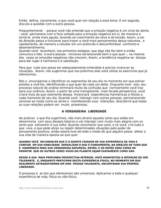 Então defina, claramente, o que você quer em relação a esse tema. E em seguida,
discuta a questão com a outra pessoa.
Frequentemente - porque você não entende que a emoção negativa é um sinal de alerta
- você permanece com o foco voltado para a emoção negativa em si, de maneira a
torná-la ainda mais aguda, levando ao crescimento da raiva e da tensão. Assim, a Lei
da Atração passa a funcionar para trazer a você mais pensamentos dessa natureza, e
rapidamente, de maneira a resultar em um profundo e desconfortável confronto e
desentendimento.
Quando você reconhece, nos primeiros estágios, que algo não flui bem e então
comunica o fato à outra pessoa - inclusive esclarecendo bem o que quer -, na maioria
dos casos as emoções negativas não crescem. Assim, a tendência negativa se dissipa
para dar lugar à harmonia e à satisfação.
Para que tudo isso possa ser adequadamente entendido é preciso vivenciar as
situações. Assim, nós sugerimos que nos próximos dias você utilize os exercícios que já
oferecemos.
Nós o encorajamos a identificar os segmentos de seu dia no momento em que estiver
prestes a vivê-los, identificando o que quer de cada um deles. Enquanto tiver isso, seu
processo natural de análise eliminará muito da confusão que normalmente você traz
para sua vivência. Assim, a partir de uma transparente mais focada perspectiva, você
criará mais do que realmente deseja. Vivenciará experiências harmônicas e felizes a
cada momento de seu dia. Quando você interagir com outras pessoas, permanecendo
sensível ao modo como se sente e manifestando suas intenções, descobrirá que todas
as suas relações podem ser muito prazerosas.
A VERDADEIRA LIBERDADE
Ao praticar o que lhe sugerimos, não mais atrairá aqueles seres que estão em
desarmonia com seus desejos básicos e vai interagir com muito mais alegria com os
seres que estiverem à sua volta. Quando reconhecer que você, e só você, cria tudo o
que vive, e que pode atrair ou repelir determinadas situações pelo poder do
pensamento positivo, então estará livre de todo o medo de que alguém possa afetar a
sua vida de maneira oposta ao que quer.
QUANDO VOCÊ RECONHECER QUE É O AGENTE CRIADOR DE SUA EXPERIÊNCIA DE VIDA E
CONFIAR EM SUA HABILIDADE DEREALIZAR O QUE É FUNDAMENTAL NA DIREÇÃO DE TUDO QUE
É HARMÔNICO PARA SUA VERDADEIRA NATUREZA, ENTÃO, E SÓ ENTÃO SERÁ CAPAZ DE
PERMITIR QUE OS OUTROS SERES VIVOS DO PLANETA SEJAM EXATAMENTE COMO SÃO.
DESDE A SUA MAIS PROFUNDA PERSPECTIVA INTERIOR, VOCÊ MANIFESTOU A INTENÇÃO DE SER
TOLERANTE, E, ENQUANTO PARTICIPAR DESTA EXPERIÊNCIA FÍSICA, NO MOMENTO EM QUE
REALMENTE SETRANSFORMAR EM UMA PESSOA TOLERANTE, ENCONTRARÁ SUA PRÓPRIA
LIBERDADE.
O processo e as leis que oferecemos são universais. Aplicamse a toda e qualquer
experiência de vida, física ou não-física.
http://www.abrahamhicksbrasil.webs.com 48
 
