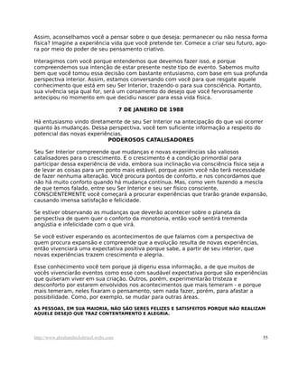 Assim, aconselhamos você a pensar sobre o que deseja: permanecer ou não nessa forma
física? Imagine a experiência vida que você pretende ter. Comece a criar seu futuro, ago-
ra por meio do poder de seu pensamento criativo.
Interagimos com você porque entendemos que devemos fazer isso, e porque
compreendemos sua intenção de estar presente neste tipo de evento. Sabemos muito
bem que você tomou essa decisão com bastante entusiasmo, com base em sua profunda
perspectiva interior. Assim, estamos conversando com você para que resgate aquele
conhecimento que está em seu Ser Interior, trazendo-o para sua consciência. Portanto,
sua vivência seja qual for, será um coroamento do desejo que você fervorosamente
antecipou no momento em que decidiu nascer para essa vida física.
7 DE JANEIRO DE 1988
Há entusiasmo vindo diretamente de seu Ser Interior na antecipação do que vai ocorrer
quanto às mudanças. Dessa perspectiva, você tem suficiente informação a respeito do
potencial das novas experiências.
PODEROSOS CATALISADORES
Seu Ser Interior compreende que mudanças e novas experiências são valiosos
catalisadores para o crescimento. E o crescimento é a condição primordial para
participar dessa experiência de vida, embora sua inclinação via consciência física seja a
de levar as coisas para um ponto mais estável, porque assim você não terá necessidade
de fazer nenhuma alteração. Você procura pontos de conforto, e nos concordamos que
não há muito conforto quando há mudança contínua. Mas, como vem fazendo a mescla
de que temos falado, entre seu Ser Interior e seu ser físico consciente,
CONSCIENTEMENTE você começará a procurar experiências que trarão grande expansão,
causando imensa satisfação e felicidade.
Se estiver observando as mudanças que deverão acontecer sobre o planeta da
perspectiva de quem quer o conforto da monotonia, então você sentirá tremenda
angústia e infelicidade com o que virá.
Se você estiver esperando os acontecimentos de que falamos com a perspectiva de
quem procura expansão e compreende que a evolução resulta de novas experiências,
então vivenciará uma expectativa positiva porque sabe, a partir de seu interior, que
novas experiências trazem crescimento e alegria.
Esse conhecimento você tem porque já digeriu essa informação, a de que muitos de
vocês vivenciarão eventos como esse com saudável expectativa porque são experiências
que quiseram viver em sua criação. Outros, porém, experimentarão tristeza e
desconforto por estarem envolvidos nos acontecimentos que mais temeram - e porque
mais temeram, neles fixaram o pensamento, sem nada fazer, porém, para afastar a
possibilidade. Como, por exemplo, se mudar para outras áreas.
AS PESSOAS, EM SUA MAIORIA, NÃO SÃO SERES FELIZES E SATISFEITOS PORQUE NÃO REALIZAM
AQUELE DESEJO QUE TRAZ CONTENTAMENTO E ALEGRIA.
http://www.abrahamhicksbrasil.webs.com 55
 