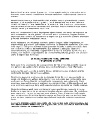 Pretender alcançar e receber é o que traz contentamento e alegria, mas muitos seres
humanos renunciaram à possibilidade de tomar decisões a respeito do que realmente
querem.
O realinhamento de sua Terra levará muitos a refletir sobre o que realmente querem.
QUANDO VOCÊ MANTÉM O FOCO SOBRE O QUE É REALMENTE IMPORTANTE PARA SI,
SENTE SATISFAÇÃO COM A EXPERIÊNCIA DE VIDA QUE CRIA. E muito da confusão que
sufoca seu Processo Criativo Deliberado será eliminada imediatamente se você voltar a
atenção para o que é realmente importante.
Este será um tempo de clareza de proposta e pensamento. Um tempo de ampliação da
criação deliberada. Muitos, porém, continuarão a criar por omissão, enquanto outros
seguirão rumo à direção do pensamento a respeito do que realmente querem, e também
passarão a entender o Processo Criativo.
Não é necessária uma mudança planetária para se chegar a essa compreensão, do
mesmo modo que eventos como esses não devem ser entendidos como uma punição ou
uma limpeza. São apenas eventos físicos que dizem respeito às características da Terra
em sua dimensão física, da mesma forma que ocorrem as estações. Você sabe,
conscientemente, quando estão se aproximando o verão e o inverno, a primavera e o
outono, com base em sua perspectiva de conhecimento profundo, porque tem sinais de
alerta a respeito das mudanças.
OS PENSAMENTOS DE MEDO, SEM BASE
7 DE JANEIRO DE 1988
Para ajudá-lo na visualização de sua experiência de vida pretendida, durante e depois
dos períodos de ajuste da Terra em seu eixo, nós lhe oferecemos mais informação.
Antes, vamos a um conceito: a maioria de seus pensamentos que produzem grande
sentimento de medo não tem bases válidas.
Geralmente quando o sentimento de medo surge dentro de você, o pensamento em
curso está diretamente voltado para algum evento indesejado que você acredita estar
oculto em seu futuro. Quando você realmente compreender que cada evento futuro
ocorre por sua escolha porque o atrai com seus pensamentos -, então reconhecerá que
esse sentimento vem para dar a você a oportunidade de se afastar da criação negativa.
Os sentimentos que você experimenta sempre correspondem ao momento presente.
Então, se o medo deriva de um pensamento sobre o futuro, admita que não existe base
para esse medo - mesmo porque você pode alterar o futuro simplesmente alterando
seus pensamentos. Reconheça, também, que se você permite que esse sentimento de
medo persista, nesse momento abre a possibilidade para criar justamente aquilo que
teme.
PORTANTO, OFERECEMOS ESTA INFORMAÇÃO NÃO PARA LHE DAR ALGO A TEMER,MAS PARA QUE
VOCÊ REALIZE PLANOS ESPECÍFICOS QUE O AJUDARÃO NA VISUALIZAÇÃO MAIS POSITIVA DE UM
TEMPO DE CONFORTO E SOBREVIVÊNCIA.
http://www.abrahamhicksbrasil.webs.com 56
 