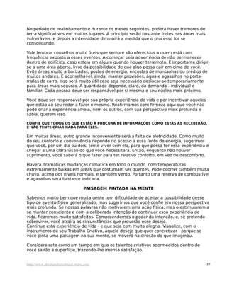 No período de realinhamento e durante os meses seguintes, poderá haver tremores de
terra significativos em muitos lugares. A princípio serão bastante fortes nas áreas mais
vulneráveis, e depois a intensidade diminuirá a medida que o processo for se
consolidando.
Vale lembrar conselhos muito úteis que sempre são oferecidos a quem está com
frequência exposto a esses eventos. A começar pela advertência de não permanecer
dentro de edifícios, caso esteja em algum quando houver terremoto. É importante dirigir-
se a uma área aberta, livre da possibilidade de que algo possa cair em cima de você.
Evite áreas muito arborizadas, postes de energia, encostas de montanhas ou prédios de
muitos andares. É aconselhável, ainda, manter provisões, água e agasalhos no porta-
malas do carro. Isso será muito útil caso seja necessário deslocar-se temporariamente
para áreas mais seguras. A quantidade depende, claro, da demanda - individual e
familiar. Cada pessoa deve ser responsável por si mesma e seu núcleo mais próximo.
Você deve ser responsável por sua própria experiência de vida e por incentivar aqueles
que estão ao seu redor a fazer o mesmo. Reafirmamos com firmeza aqui que você não
pode criar a experiência alheia, nem os outros, com sua perspectiva mais profunda e
sábia, querem isso.
CONFIE QUE TODOS OS QUE ESTÃO À PROCURA DE INFORMAÇÕES COMO ESTAS AS RECEBERÃO,
E NÃO TENTE CRIAR NADA PARA ELES.
Em muitas áreas, outro grande inconveniente será a falta de eletricidade. Como muito
do seu conforto e conveniência depende do acesso a essa fonte de energia, sugerimos
que você, por um dia ou dois, tente viver sem ela, para que possa ter essa experiência e
chegar a uma clara visão do que você necessitará. Então, enquanto não houver
suprimento, você saberá o que fazer para ter relativo conforto, em vez de desconforto.
Haverá dramáticas mudanças climática em todo o mundo, com temperaturas
extremamente baixas em áreas que costumam ser quentes. Pode ocorrer também muita
chuva, acima dos níveis normais, e também vento. Portanto uma reserva de combustível
e agasalhos será bastante indicada.
PAISAGEM PINTADA NA MENTE
Sabemos muito bem que muita gente tem dificuldade de aceitar a possibilidade desse
tipo de evento físico generalizado, mas sugerimos que você confie em nossa perspectiva
mais profunda. Se nossas palavras não motivarem uma ação física, mas o estimularem a
se manter consciente e com a deliberada intenção de continuar essa experiência de
vida, ficaremos muito satisfeitos. Compreendemos o poder da intenção, e, se pretende
sobreviver, você atrairá as circunstâncias que proverão esse desejo.
Continue esta experiência de vida - e que seja com muita alegria. Visualize, com o
instrumento de seu Trabalho Criativo, aquele desejo que quer concretizar - porque se
você pinta uma paisagem na sua mente, se moverá na direção do que imaginou.
Considere este como um tempo em que os talentos criativos adormecidos dentro de
você sairão à superfície, trazendo-lhe imensa satisfação.
http://www.abrahamhicksbrasil.webs.com 57
 