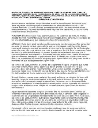 IMAGINE-SE VIVENDO COM MUITA FELICIDADE NUM TEMPO DE AVENTURA, NUM TEMPO DE
MUDANÇAS E NUM TEMPO COM PREDOMINÂNCIA DO NOVO. VEJA OS SERES HUMANOS COMO
PIONEIROS, QUE DE MANEIRA EXUBERANTE SERÃO CHAMADOS A CRIAR, A PARTIR DE UMA NOVA
PERSPECTIVA, O TIPO DE MUNDO QUE QUEREM.
DIÁLOGO ESCLARECEDOR
Respondendo a freqüentes perguntas sobre atualizações referentes às mudanças da
Terra, segue-se, um diálogo que aconteceu em um Workshop Abraham-Hicks, em
Omaha, Nebraska (Estados Unidos), em setembro de 1994. Você encontrará outros
dados relevantes a respeito do mesmo tema na parte final deste livro, na qual há uma
série de diálogos elucidativos.
PERGUNTA: Desde que você falou sobre mudanças na superfície da Terra, no final da
década de 1980, realmente houve muita transformação. Sinto, portanto, necessidade de
ter uma atualização, para que possa aplicá-la ao tempo presente.
ABRAHAM: Muito bem. Você escolheu deliberadamente este tempo específico para estar
presente no planeta porque estava alerta sobre o processo de realinhamento. Agora,
como você nos ouviu, começa a entender a importância do contraste. Se você não sabe
o que não quer, não pode saber o que quer, e seu desejo de vir à Terra num evento físico
durante o grande realinhamento do planeta é parte de seu entendimento de que o
contraste pode ser muito benéfico. Em outras palavras, existe mais clareza do que você
quer quando está alerta para o que não quer. Essa é a razão pela qual há uma abun-
dância de professores atualmente. Porque quando o povo faz muitas perguntas, este é o
momento em que as respostas têm algum valor.
No começo de 1988, sentimos a Energia de seu planeta chegar a um ponto que nunca
havíamos testemunhado sem a ocorrência de um grande realinhamento. O que
queremos dizer com grande realinhamento é uma série de eventos simultâneos, uma
mudança, nesse caso, muito sutil no eixo da Terra. Seu planeta faz isso constantemente.
Em outras palavras, é uma experiência contínua para manter o equilíbrio.
Se você já viu as roupas serem agitadas de maneira violenta na máquina de lavar, até
que esta comece a se deslocar no piso, entenderá facilmente como é importante que
uma esfera tão imensa permaneça em equilíbrio. Porque um pouco de desequilíbrio
acontece a longo prazo numa esfera dessa envergadura. Assim, o planeta está sempre
se ajustando, e de tempos em tempos há um realinhamento que o mantém em sua
órbita correta.
Aquela tendência crescente atingiu o pico mais alto no outono de 1988, e então os
extremos de Energia se dispersaram. Em outras palavras, e como se você chegasse ao
nível mais alto de um processo de crescimento e depois baixasse até o nível mais baixo.
No começo de 1990, sentimos outro pico e novamente não houve realinhamento, mas
uma liberação de Energia através de uma série de terremotos e atividades vulcânicas.
Hoje, não sentimos essa Energia em nenhum lugar próximo de onde estava naquelas
duas ocasiões. Muitos de vocês estão sentindo a diferença também.
Como você refletiu sobre os sentimentos vivenciados em face do tema, sua própria
orientação está mais leve a esse respeito. Parte da razão por que você se sente mais
http://www.abrahamhicksbrasil.webs.com 58
 