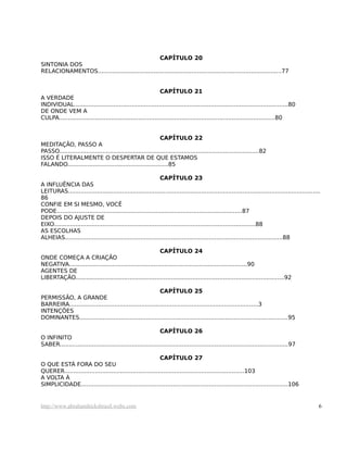 CAPÍTULO 20
SINTONIA DOS
RELACIONAMENTOS......................................................................................................77
CAPÍTULO 21
A VERDADE
INDIVIDUAL.......................................................................................................................80
DE ONDE VEM A
CULPA........................................................................................................................80
CAPÍTULO 22
MEDITAÇÃO, PASSO A
PASSO...............................................................................................................82
ISSO É LITERALMENTE O DESPERTAR DE QUE ESTAMOS
FALANDO........................................................85
CAPÍTULO 23
A INFLUÊNCIA DAS
LEITURAS............................................................................................................................................
86
CONFIE EM SI MESMO, VOCÊ
PODE.......................................................................................................87
DEPOIS DO AJUSTE DE
EIXO................................................................................................................88
AS ESCOLHAS
ALHEIAS.........................................................................................................................88
CAPÍTULO 24
ONDE COMEÇA A CRIAÇÃO
NEGATIVA...................................................................................................90
AGENTES DE
LIBERTAÇÃO....................................................................................................................92
CAPÍTULO 25
PERMISSÃO, A GRANDE
BARREIRA.........................................................................................................3
INTENÇÕES
DOMINANTES....................................................................................................................95
CAPÍTULO 26
O INFINITO
SABER...............................................................................................................................97
CAPÍTULO 27
O QUE ESTÁ FORA DO SEU
QUERER....................................................................................................103
A VOLTA À
SIMPLICIDADE...................................................................................................................106
http://www.abrahamhicksbrasil.webs.com 6
 