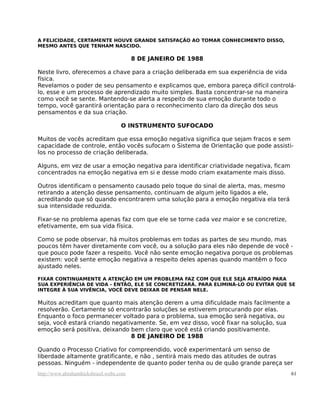 A FELICIDADE, CERTAMENTE HOUVE GRANDE SATISFAÇÃO AO TOMAR CONHECIMENTO DISSO,
MESMO ANTES QUE TENHAM NASCIDO.
8 DE JANEIRO DE 1988
Neste livro, oferecemos a chave para a criação deliberada em sua experiência de vida
física.
Revelamos o poder de seu pensamento e explicamos que, embora pareça difícil controlá-
lo, esse e um processo de aprendizado muito simples. Basta concentrar-se na maneira
como você se sente. Mantendo-se alerta a respeito de sua emoção durante todo o
tempo, você garantirá orientação para o reconhecimento claro da direção dos seus
pensamentos e da sua criação.
O INSTRUMENTO SUFOCADO
Muitos de vocês acreditam que essa emoção negativa significa que sejam fracos e sem
capacidade de controle, então vocês sufocam o Sistema de Orientação que pode assisti-
los no processo de criação deliberada.
Alguns, em vez de usar a emoção negativa para identificar criatividade negativa, ficam
concentrados na emoção negativa em si e desse modo criam exatamente mais disso.
Outros identificam o pensamento causado pelo toque do sinal de alerta, mas, mesmo
retirando a atenção desse pensamento, continuam de algum jeito ligados a ele,
acreditando que só quando encontrarem uma solução para a emoção negativa ela terá
sua intensidade reduzida.
Fixar-se no problema apenas faz com que ele se torne cada vez maior e se concretize,
efetivamente, em sua vida física.
Como se pode observar, há muitos problemas em todas as partes de seu mundo, mas
poucos têm haver diretamente com você, ou a solução para eles não depende de você -
que pouco pode fazer a respeito. Você não sente emoção negativa porque os problemas
existem: você sente emoção negativa a respeito deles apenas quando mantêm o foco
ajustado neles.
FIXAR CONTINUAMENTE A ATENÇÃO EM UM PROBLEMA FAZ COM QUE ELE SEJA ATRAÍDO PARA
SUA EXPERIÊNCIA DE VIDA - ENTÃO, ELE SE CONCRETIZARÁ. PARA ELIMINÁ-LO OU EVITAR QUE SE
INTEGRE À SUA VIVÊNCIA, VOCÊ DEVE DEIXAR DE PENSAR NELE.
Muitos acreditam que quanto mais atenção derem a uma dificuldade mais facilmente a
resolverão. Certamente só encontrarão soluções se estiverem procurando por elas.
Enquanto o foco permanecer voltado para o problema, sua emoção será negativa, ou
seja, você estará criando negativamente. Se, em vez disso, você fixar na solução, sua
emoção será positiva, deixando bem claro que você está criando positivamente.
8 DE JANEIRO DE 1988
Quando o Processo Criativo for compreendido, você experimentará um senso de
liberdade altamente gratificante, e não , sentirá mais medo das atitudes de outras
pessoas. Ninguém - independente de quanto poder tenha ou de quão grande pareça ser
http://www.abrahamhicksbrasil.webs.com 61
 