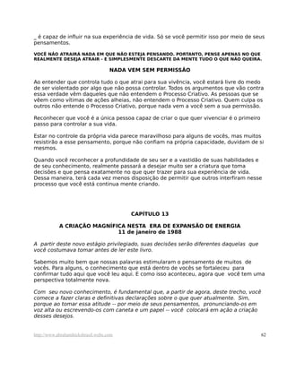 _ é capaz de influir na sua experiência de vida. Só se você permitir isso por meio de seus
pensamentos.
VOCÊ NÃO ATRAIRÁ NADA EM QUE NÃO ESTEJA PENSANDO. PORTANTO, PENSE APENAS NO QUE
REALMENTE DESEJA ATRAIR - E SIMPLESMENTE DESCARTE DA MENTE TUDO O QUE NÃO QUEIRA.
NADA VEM SEM PERMISSÃO
Ao entender que controla tudo o que atrai para sua vivência, você estará livre do medo
de ser violentado por algo que não possa controlar. Todos os argumentos que vão contra
essa verdade vêm daqueles que não entendem o Processo Criativo. As pessoas que se
vêem como vítimas de ações alheias, não entendem o Processo Criativo. Quem culpa os
outros não entende o Processo Criativo, porque nada vem a você sem a sua permissão.
Reconhecer que você é a única pessoa capaz de criar o que quer vivenciar é o primeiro
passo para controlar a sua vida.
Estar no controle da própria vida parece maravilhoso para alguns de vocês, mas muitos
resistirão a esse pensamento, porque não confiam na própria capacidade, duvidam de si
mesmos.
Quando você reconhecer a profundidade de seu ser e a vastidão de suas habilidades e
de seu conhecimento, realmente passará a desejar muito ser a criatura que toma
decisões e que pensa exatamente no que quer trazer para sua experiência de vida.
Dessa maneira, terá cada vez menos disposição de permitir que outros interfiram nesse
processo que você está continua mente criando.
CAPÍTULO 13
A CRIAÇÃO MAGNÍFICA NESTA ERA DE EXPANSÃO DE ENERGIA
11 de janeiro de 1988
A partir deste novo estágio privilegiado, suas decisões serão diferentes daquelas que
você costumava tomar antes de ler este livro.
Sabemos muito bem que nossas palavras estimularam o pensamento de muitos de
vocês. Para alguns, o conhecimento que está dentro de vocês se fortaleceu para
confirmar tudo aqui que você leu aqui. E como isso aconteceu, agora que você tem uma
perspectiva totalmente nova.
Com seu novo conhecimento, é fundamental que, a partir de agora, deste trecho, você
comece a fazer claras e definitivas declarações sobre o que quer atualmente. Sim,
porque ao tomar essa atitude -- por meio de seus pensamentos, pronunciando-os em
voz alta ou escrevendo-os com caneta e um papel -- você colocará em ação a criação
desses desejos.
http://www.abrahamhicksbrasil.webs.com 62
 