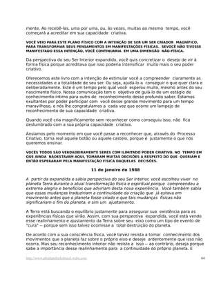mente. Ao recebê-las, uma por uma, ou, às vezes, muitas ao mesmo tempo, você
começará a acreditar em sua capacidade criativa.
VOCÊ VEIO PARA ESTE PLANO FÍSICO COM A INTENÇÃO DE SER UM SER CRIADOR MAGNÍFICO,
PARA TRANSFORMAR SEUS PENSAMENTOS EM MANIFESTAÇÕES FÍSICAS. SEVOCÊ NÃO TIVESSE
MANIFESTADO ESSA INTENÇÃO, VOCÊ CONTINUARIA EM UMA DIMENSÃO NÃO-FÍSICA.
Da perspectiva do seu Ser Interior expandido, você quis concretizar o desejo de vir à
forma física porque acreditava que isso poderia intensificar muito mais o seu poder
criativo.
Oferecemos este livro com a intenção de estimular você a compreender claramente as
necessidades e a totalidade de seu ser. Ou seja, ajudá-lo a conseguir o que quer clara e
deliberadamente. Este é um tempo pelo qual você esperou muito, mesmo antes do seu
nascimento físico. Nossa comunicação tem o objetivo de guiá-lo de um estágio de
conhecimento íntimo para outro de reconhecimento desse profundo saber. Estamos
exultantes por poder participar com você desse grande movimento para um tempo
maravilhoso, e nós lhe congratulamos a cada vez que ocorre um lampejo de
reconhecimento de sua capacidade criativa.
Quando você cria magnificamente sem reconhecer como conseguiu isso, não fica
deslumbrado com a sua própria capacidade criativa.
Ansiamos pelo momento em que você passe a reconhecer que, através do Processo
Criativo, torna real aquele botão ou aquele castelo, porque é justamente o que nós
queremos ensinar.
VOCÊS TODOS SÃO VERDADEIRAMENTE SERES COM ILIMITADO PODER CRIATIVO. NO TEMPO EM
QUE AINDA NÃOESTAVAM AQUI, TOMARAM MUITAS DECISÕES A RESPEITO DO QUE QUERIAM E
ENTÃO ESPERARAM PELA MANIFESTAÇÃO FÍSICA DAQUELAS DECISÕES.
11 de janeiro de 1988
A partir da expandida e sábia perspectiva do seu Ser Interior, você escolheu viver no
planeta Terra durante a atual transformação física e espiritual porque compreendeu a
extrema alegria e benefícios que adviriam desta nova experiência. Você também sabia
que essas mudanças traduziriam a continuidade da criação que já estava em
movimento antes que o planeta fosse criado e que tais mudanças físicas não
significariam o fim do planeta, e sim um ajustamento.
A Terra está buscando o equilíbrio justamente para assegurar sua existência para as
experiências físicas que virão. Assim, com sua perspectiva expandida, você está vendo
esse realinhamento e ajustamento da Terra sobre seu eixo como um tipo de evento de
"cura" -- porque sem isso talvez ocorresse a total destruição do planeta.
De acordo com a sua consciência física, você talvez resista a tomar conhecimento dos
movimentos que o planeta faz sobre o próprio eixo e deseje ardentemente que isso não
ocorra. Mas seu reconhecimento interior não resiste a isso -- ao contrário, deseja porque
sabe a importância desse realinhamento para a continuidade do próprio planeta. E
http://www.abrahamhicksbrasil.webs.com 64
 