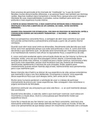 Esse processo de permissão já foi chamado de "meditação" ou "a paz da mente".
Recebeu muitas denominações diferentes, e as pessoas fazem isso também por distintas
razões. Algumas meditam para tranqüilizar o mundo físico, porque procuram sossego e
liberdade de suas responsabilidades e pressões, outras meditam para sentir seu
profundo e mais expansivo mundo interior.
A PARTIR DE NOSSA PERSPECTIVA, A MAIS SIGNIFICATIVA INTENÇÃO PARA O PROCESSO DE
MEDITAÇÃO É FACILITAR A ABERTURA DE UM CAMINHO, OU CANAL, ENTRE DISTINTAS
DIMENSÕES.
QUANDO ESSA PASSAGEM FOR ESTABELECIDA, POR MEIO DO PROCESSO DE MEDITAÇÃO, ENTÃO A
COMUNICAÇÃO PODERÁ SER FACILMENTE TRANSMITIDA -- E RECEBIDA -- DE AMBAS AS
DIMENSÕES.
Para sua perspectiva consciente física, a vantagem de abrir esse caminho é que você
terá grande conhecimento e extraordinária orientação a partir de um ponto interior
vantajoso.
Quando você abrir esse canal entre as dimensões, literalmente cada decisão que você
tomar será mais apropriada porque sua visão será profunda e clara. E, como você está
decidindo o que realmente quer, tal decisão será transmitida por meio dessa passagem
e se manifestará de maneira mais eficaz no equivalente físico, a experiência de vida.
E, como você está recebendo agora comunicação direta de seu Ser Interior na forma de
emoções, então, uma vez que essa passagem estiver aberta, a transmissão dessa
emoção será ainda mais intensa, e o potencial para criação contínua, harmoniosa e feliz
será muito mais expandido, porque você focalizará mais seu Sistema de Orientação,
identificando rapidamente a natureza de suas emoções. Então, poderá parar
imediatamente quando estiver fazendo algo errado, redirecionando seus pensamentos
para o que realmente quer.
Nossa intenção não é fazê-lo se distrair de sua experiência de vida, porque entendemos
que realmente é esse o seu foco deliberado. Encorajamos a mescla. Uma expansão
dessa experiência física que você desejou tanto, bem antes de ter nascido.
Muitos seres humanos perderam a satisfação de viver e o desejo de participar
imensamente da procura por novas experiências. Não conseguem mais reconhecer o
próprio sentimento de felicidade.
Queremos estimular seu entusiasmo por esta vida física -- e, se você realmente desejar,
isso acontecerá.
Quando toma decisões, a cada dia, sobre o que você quer vivenciar, você coloca em
movimento a criação disso. Você é a única pessoa que literalmente molda sua
experiência futura.
Como fez a mescla de seu Ser Interior com seu ser físico consciente, você terá uma
estimulante antevisão por esse desejo definido antes que viesse ao mundo. O fato de
você criar pensamentos do que deseja colocar em movimento combinado com a emoção
http://www.abrahamhicksbrasil.webs.com 66
 