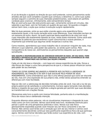 A Lei da Atração o ajudará na direção do que você pretende, outros pensamentos serão
atraídos até que você complete o quadro que começou a desenhar. E, como suas ações
sempre seguem o caminho de suas intenções predominantes, você estará em perfeita
condição para vivenciar, infinitamente, este extraordinário tempo.
Mas se você acha que não está pronto para agir, certamente correrá em círculos, não
sabendo o que fazer, sem ter formado um quadro do que quer. Só quando a imagem
estiver bem clara, a ação que conduz à evolução surgirá rapidamente.
Não há duas pessoas, entre as que estão vivendo agora uma experiência física,
exatamente iguais, e há muita variação entre suas diferenças. Suas intenções oscilam de
um extremo ao outro. Assim, há quem participe desta experiência de vida com você
cujas intenções são exatamente opostas às suas, neste exato momento. Como você está
recebendo as palavras que escrevemos e quer comunicá-las a outras pessoas, é
importante que entenda que algumas serão receptivas e outras não.
Como mestres, aprendemos que nosso trabalho não é convencer ninguém de nada, mas
oferecer o que sabemos, pelo poder das palavras, se sendo quem somos. Pela
transparência do nosso ser, estimulamos os pensamentos daqueles que querem algo
semelhante.
NÃO ASSUMA A RESPONSABILIDADE DE CONVENCER NINGUÉM DE NADA. EM VEZ DISSO, TOME
DECISÕES A RESPEITO DO QUE VOCÊ QUER E PROSSIGA NA CRIAÇÃO DA EXPERIÊNCIA DE VIDA
QUE ESCOLHE -- PERMITINDO AOS OUTROS QUE FAÇAM O MESMO.
Cada um de nós teve a intenção -- com base em nossas experiências de vida, físicas e
não-físicas de chegar a uma clara perspectiva do que é, e talvez possa influenciar outros
pelo poder de seu exemplo.
TEMOS DE ESTAR SEMPRE INCLINADOS A PERMITIR AOS OUTROS A LIBERDADE DE
PENSAMENTO, DE CRIAÇÃO E DE SER O QUE ESCOLHE PELO PODER DE SEUS
PENSAMENTOS. Como entendemos que não é uma ofensa pessoal que outro ser discorde
de nós, mas sim uma expressão de sua própria vida, então talvez possamos entender as
diferenças com mais facilidade.
Veja-se não com a sobrecarga de decisões tomadas antes de você, mas sob a luz de seu
próprio potencial de satisfação e contentamento. Comece agora tomando mais decisões
diárias a respeito do que quer e desfrute a alegria gerada por permitir que suas decisões
se transformem em criações físicas.
Oferecemos este livro a vocês com imensa felicidade, portanto esta é a manifestação
física de nossa clara e deliberada intenção.
Enquanto ditamos estas palavras, nós as visualizamos impressas e chegando às suas
mãos como um livro concreto. Vemos você lendo este livro, recebendo estímulo para
pensar a partir de uma perspectiva profunda e clara. Vemos sua vida física
gloriosamente expandida quando você mesclar seu ser físico consciente e seu Ser
Interior. Nós vemos você lendo com a emoção que vem de seu interior e vemos você
conscientemente decidindo continuar esta gratificante experiência física de que participa
agora. Vemos você tomar decisões que farão evoluir sua experiência de vida, com
http://www.abrahamhicksbrasil.webs.com 74
 