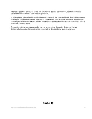 intensa e positiva emoção, como um sinal claro de seu Ser Interior, confirmando que
você está em harmonia com nossas palavras.
E, finalmente, visualizamos você tomando a decisão de, com alegria e muito entusiasmo,
prosseguir por este tempo de mudanças, antevendo uma enorme evolução individual e
também uma delicada expectativa a respeito do que experimentará na interação com os
que estão ao seu redor.
Como nós colocamos essa criação em curso por meio do poder de nossa clara e
deliberada intenção, temos imensa expectativa de receber o que desejamos.
Parte II
http://www.abrahamhicksbrasil.webs.com 75
 
