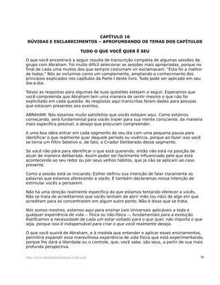 CAPÍTULO 16
DÚVIDAS E ESCLARECIMENTOS – APROFUNDANDO OS TEMAS DOS CAPÍTULOS
TUDO O QUE VOCÊ QUER É SEU
O que você encontrará a seguir resulta de transcrição completa de algumas sessões de
grupo com Abraham. Foi muito difícil selecionar as sessões mais apropriadas, porque no
final de cada uma muitos dos que sempre costumam vir exclamavam: "Esta foi a melhor
de todas." Nós as incluímos como um complemento, ampliando o conhecimento dos
princípios explicados nos capítulos da Parte I deste livro. Tudo pode ser aplicado em seu
dia-a-dia.
Talvez as respostas para algumas de suas questões estejam a seguir. Esperamos que
você compreenda que Abraham tem uma maneira de sentir mesmo o que não foi
explicitado em cada questão. As respostas aqui transcritas foram dadas para pessoas
que estavam presentes aos eventos.
ABRAHAM: Nós estamos muito satisfeitos que vocês estejam aqui. Como estamos
começando, será fundamental para vocês trazer para sua mente consciente, da maneira
mais específica possível, o desejo que procuram compreender.
é uma boa idéia entrar em cada segmento de seu dia com uma pequena pausa para
identificar o que realmente quer daquele período ou vivência, porque ao fazer isso você
se torna um Filtro Seletivo e, de fato, o Criador Deliberado desse segmento.
Se você não pára para identificar o que está querendo, então não está na posição de
atuar de maneira deliberada. Assim poder ser facilmente influenciado pelo que está
acontecendo ao seu redor ou por seus velhos hábitos, que já não se aplicam ao caso
presente.
Como a sessão está se iniciando, Esther definiu sua intenção de falar claramente as
palavras que estamos oferecendo a vocês. E também declaramos nossa intenção de
estimular vocês a pensarem.
Não há uma direção realmente específica do que estamos tentando oferecer a vocês.
Não se trata de acreditarmos que vocês tenham de abrir mão (ou não) de algo em que
acreditam para se concentrarem em algum outro ponto. Não é disso que se trata.
Nós somos mestres, estamos aqui para ensinar Leis Universais aplicáveis a toda e
qualquer experiência de vida -- física ou não-física --, fundamentais para a evolução.
Ratificamos a necessidade de cada um estar voltado para o que quer, não importa o que
seja, porque isso é indispensável para criar o que você realmente deseja.
O que você ouvirá de Abraham, e à medida que entender e aplicar esses ensinamentos,
permitirá expandir essa maravilhosa experiência de vida física que está experimentando,
porque lhe dará a liberdade ou o controle, que, você sabe, são seus, a partir de sua mais
profunda perspectiva.
http://www.abrahamhicksbrasil.webs.com 76
 