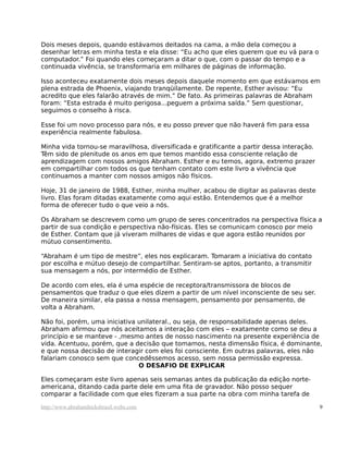 Dois meses depois, quando estávamos deitados na cama, a mão dela começou a
desenhar letras em minha testa e ela disse: “Eu acho que eles querem que eu vá para o
computador.” Foi quando eles começaram a ditar o que, com o passar do tempo e a
continuada vivência, se transformaria em milhares de páginas de informação.
Isso aconteceu exatamente dois meses depois daquele momento em que estávamos em
plena estrada de Phoenix, viajando tranqüilamente. De repente, Esther avisou: “Eu
acredito que eles falarão através de mim.” De fato. As primeiras palavras de Abraham
foram: “Esta estrada é muito perigosa...peguem a próxima saída.” Sem questionar,
seguimos o conselho à risca.
Esse foi um novo processo para nós, e eu posso prever que não haverá fim para essa
experiência realmente fabulosa.
Minha vida tornou-se maravilhosa, diversificada e gratificante a partir dessa interação.
Têm sido de plenitude os anos em que temos mantido essa consciente relação de
aprendizagem com nossos amigos Abraham. Esther e eu temos, agora, extremo prazer
em compartilhar com todos os que tenham contato com este livro a vivência que
continuamos a manter com nossos amigos não físicos.
Hoje, 31 de janeiro de 1988, Esther, minha mulher, acabou de digitar as palavras deste
livro. Elas foram ditadas exatamente como aqui estão. Entendemos que é a melhor
forma de oferecer tudo o que veio a nós.
Os Abraham se descrevem como um grupo de seres concentrados na perspectiva física a
partir de sua condição e perspectiva não-físicas. Eles se comunicam conosco por meio
de Esther. Contam que já viveram milhares de vidas e que agora estão reunidos por
mútuo consentimento.
“Abraham é um tipo de mestre”, eles nos explicaram. Tomaram a iniciativa do contato
por escolha e mútuo desejo de compartilhar. Sentiram-se aptos, portanto, a transmitir
sua mensagem a nós, por intermédio de Esther.
De acordo com eles, ela é uma espécie de receptora/transmissora de blocos de
pensamentos que traduz o que eles dizem a partir de um nível inconsciente de seu ser.
De maneira similar, ela passa a nossa mensagem, pensamento por pensamento, de
volta a Abraham.
Não foi, porém, uma iniciativa unilateral., ou seja, de responsabilidade apenas deles.
Abraham afirmou que nós aceitamos a interação com eles – exatamente como se deu a
princípio e se manteve - ,mesmo antes de nosso nascimento na presente experiência de
vida. Acentuou, porém, que a decisão que tomamos, nesta dimensão física, é dominante,
e que nossa decisão de interagir com eles foi consciente. Em outras palavras, eles não
falariam conosco sem que concedêssemos acesso, sem nossa permissão expressa.
O DESAFIO DE EXPLICAR
Eles começaram este livro apenas seis semanas antes da publicação da edição norte-
americana, ditando cada parte dele em uma fita de gravador. Não posso sequer
comparar a facilidade com que eles fizeram a sua parte na obra com minha tarefa de
http://www.abrahamhicksbrasil.webs.com 9
 