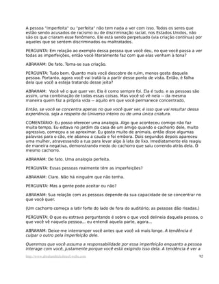 A pessoa "imperfeita" ou "perfeita" não tem nada a ver com isso. Todos os seres que
estão sendo acusados de racismo ou de discriminação racial, nos Estados Unidos, não
são os que criaram esse fenômeno. Ele está sendo perpetuado (via criação contínua) por
aqueles que se sentem discriminados ou maltratados.
PERGUNTA: Em relação ao exemplo dessa pessoa que você deu, no que você passa a ver
todas as imperfeições, então você literalmente faz com que elas venham à tona?
ABRAHAM: De fato. Torna-se sua criação.
PERGUNTA: Tudo bem. Quanto mais você descobre de ruim, menos gosta daquela
pessoa. Portanto, agora você vai tratá-la a partir desse ponto de vista. Então, é falha
dela que você a esteja tratando desse jeito?
ABRAHAM: Você vê o que quer ver. Ela é como sempre foi. Ela é tudo, e as pessoas são
assim, uma combinação de todas essas coisas. Mas você só vê nela -- da mesma
maneira quem faz a própria vida -- aquilo em que você permanece concentrado.
Então, se você se concentra apenas no que você quer ver, é isso que vai resultar dessa
experiência, seja a respeito do Universo inteiro ou de uma única criatura.
COMENTÁRIO: Eu posso oferecer uma analogia. Algo que aconteceu comigo não faz
muito tempo. Eu estava no jardim da casa de um amigo quando o cachorro dele, muito
agressivo, começou a se aproximar. Eu gosto muito de animais, então disse algumas
palavras para o cão, ele abanou a cauda e foi embora. Dois segundos depois apareceu
uma mulher, atravessando a rua para levar algo à lata de lixo. Imediatamente ela reagiu
de maneira negativa, demonstrando medo do cachorro que saiu correndo atrás dela. O
mesmo cachorro.
ABRAHAM: De fato. Uma analogia perfeita.
PERGUNTA: Essas pessoas realmente têm as imperfeições?
ABRAHAM: Claro. Não há ninguém que não tenha.
PERGUNTA: Mas a gente pode aceitar ou não?
ABRAHAM: Sua relação com as pessoas depende da sua capacidade de se concentrar no
que você quer.
(Um cachorro começa a latir forte do lado de fora do auditório; as pessoas dão risadas.)
PERGUNTA: O que eu estrava perguntando é sobre o que você delineia daquela pessoa, o
que você vê naquela pessoa... eu entendi aquela parte, agora...
ABRAHAM: Deixe-me interromper você antes que você vá mais longe. A tendência é
culpar o outro pela imperfeição dele.
Queremos que você assuma a responsabilidade por essa imperfeição enquanto a pessoa
interage com você, justamente porque você está exigindo isso dela. A tendência é ver a
http://www.abrahamhicksbrasil.webs.com 92
 