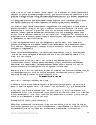 sabe onde encontrá-lo, em quem confiar? Quem tem a verdade? Há muita diversidade a
respeito do que se acredita que seja verdade, que isso usualmente se transforma numa
procura ao longo da vida e ninguém estará totalmente certo de que a tenha encontrado.
Sua pergunta foi muito bem formulada e nossa resposta é que "verdade" apenas pode
ser aquele desejo que se acredita ser verdade em qualquer período de tempo.
Se uma casa pega fogo e os bombeiros chegam com suas mangueiras d'água, abrem a
porta e inundam a casa para extinguir o incêndio, todo mundo vai dizer que é uma coisa
maravilhosa. A "verdade" é que isso é bom. Mas, do mesmo modo, se os bombeiros
chegam, abrem a porta e encharcam um ambiente que não existe fogo, então todo
mundo diria, a "verdade" do fato é que isso não é bom. Conseguem ver? Em síntese é a
mesma história. A diferença está no tempo, nas intenções, nas razões, no conhecimento,
na compreensão, nas circunstâncias.
Assim, você poderia aceitar que toda experiência de vida é boa. Toda! Toda! Não
gostaríamos de gritar, mas TODA EXPERIÊNCIA É BOA! Então vocês entendem que há
VERDADE em cada experiência, embora as coisas mudem da mesma forma que os
desejos e a compreensão.
Vocês se desenvolveram numa cultura que tem uma série de crenças, o que significa
"que há uma série de regras, e determinadas coisas são consideradas boas e outras,
más". Mas não é assim.
Enquanto você estiver procurando pela verdade fora de você, ouvindo isso por
intermédio de palavras alheias, sempre terá essa dúvida, porque ouvirá diferentes
respostas. Mas se procurar a verdade que vem de seu próprio interior, pois seu Ser
Interior conhece a verdade apropriada, você poderá confiar nisso.
Portanto, quando está sentindo emoção positiva, você está se movimentando em direção
ao desejo perfeito para você, no mesmo momento. Quando está sentindo emoção
negativa, está se afastando do que é bom para você.
DE ONDE VEM A CULPA
PERGUNTA: Diga algo a respeito de "culpa".
ABRAHAM: Culpa é uma emoção negativa e geralmente surge quando você não está
fazendo algo que alguém lhe diz que deveria fazer (ou fazendo algo que não deveria).
A regra diz "isso é bom e aquilo é mau", portanto quando faz aquilo você sente culpa.
Não porque é mau, mas porque você pensa que o que está fazendo não é bom, e seu Ser
Interior está dizendo "nem tanto". Você não está em harmonia com sua grande intenção,
que é ter uma experiência. Você percebe?
Isso também é "profundamente confuso"?
Há muitas pessoas que gostariam de correr, dar pontapés e gritar ao redor da sala ao
ouvir essas palavras, porque estão profundamente convencidas de que há uma série de
regras que têm de ser seguidas. Mas se dissessem e realmente conhecessem o
http://www.abrahamhicksbrasil.webs.com 94
 