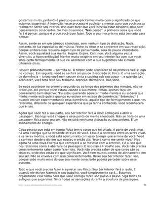 gostamos muito, portanto é preciso que explicitemos muito bem o significado do que
estamos sugerindo. A intenção nesse processo é aquietar a mente, para que você possa
realmente sentir seu interior. Isso quer dizer que você precisa estar desperto, mas sem
pensamentos conscientes. Se lhes dissermos: "Não pense", a primeira coisa que você
fará é pensar, porque é o que você quer fazer. Todo o seu mecanismo está treinado para
pensar.
Assim, sente-se em um cômodo silencioso, sem nenhum tipo de distração. Nada,
portanto, de luz especial ou de música. Feche os olhos e se concentre em sua respiração,
porque embora isso requeira algum tipo de pensamento, será de pouca intensidade.
Assim, você aquietará sua mente. Inspire. Expire. Continue. Você alguma vez já
vivenciou a hiperventilação? Manter muito oxigênio em seu interior faz com que você
sinta certo formigamento. O que vai acontecer com o que sugerimos não é muito
diferente disso.
Respire profundamente -- permita-se. O torpor pode acontecer só na primeira vez, e logo
no começo. Em seguida, você se sentirá um pouco dissociado do físico. É uma sensação
de dormência -- talvez você nem sequer sinta a cadeira sob seu corpo --, e quando isso
acontecer, você terá feito seu trabalho. Atenção: dormência, não sono.
Se nada acontecer no primeiro segundo ou ao longo dos próximos dez minutos, não se
preocupe, até porque você estará usando a sua mente. Então, apenas faça um
pensamento bem objetivo: "Eu estou querendo aquietar minha mente e eu saberei que
minha mente está quieta quando eu estiver em estado de dormência." Entendeu? E
quando estiver experimentando essa dormência, aquele tipo de formigamento a que nos
referimos, diferente de qualquer experiência que já tenha conhecido, você reconhecerá
que é isso.
Agora que você fez a sua parte, seu Ser Interior fará a dele: começará a abrir a
passagem, tão logo você chegue a esse ponto de mente silenciada. Não se trata de uma
passagem física para seu ser. Não existirá nenhuma distração ou desconforto. É um
alinhamento de Energia.
Cada pessoa que está em forma física tem o corpo que foi criado, é parte de você, mas
há uma Energia que se expande através de você. Essa é a diferença entre os seres vivos
e os seres mortos, e você está acostumado com essa Energia que emana de você. Você
a conhece desde o dia em que nasceu e então diz: "Isso é como me sentir vivo." Mas
agora há uma nova Energia que começará a se mesclar com a anterior, e é a isso que
nos referimos como à abertura da passagem. E isso não é trabalho seu. Você não precisa
conscientemente saber como fazer isso. Você não precisa saber de que cores são os
chacras, onde eles estão e o que significam. Você tem muitos pontos de alinhamento em
seu ser. Não se envolva com isso conscientemente. Deixe seu Ser Interior fazer isso,
porque sabe muito mais do que sua mente consciente poderá perceber sobre esse
assunto.
Tudo o que você precisa fazer é aquietar seu físico. Seu Ser Interior fará o resto, E
quando ele estiver fazendo o seu trabalho, você simplesmente será... Estamos
organizando esse tema para que você consiga fazer isso passo a passo. Siga todos os
estágios que sugerimos. Sinta todas as sensações durante a abertura da passagem.
http://www.abrahamhicksbrasil.webs.com 98
 