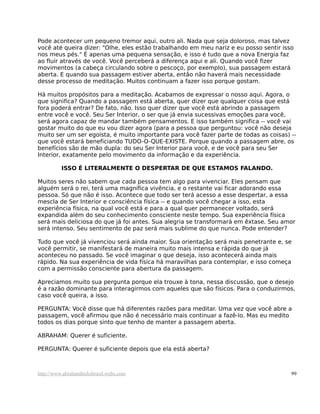 Pode acontecer um pequeno tremor aqui, outro ali. Nada que seja doloroso, mas talvez
você até queira dizer: "Olhe, eles estão trabalhando em meu nariz e eu posso sentir isso
nos meus pés." É apenas uma pequena sensação, e isso é tudo que a nova Energia faz
ao fluir através de você. Você perceberá a diferença aqui e ali. Quando você fizer
movimentos (a cabeça circulando sobre o pescoço, por exemplo), sua passagem estará
aberta. E quando sua passagem estiver aberta, então não haverá mais necessidade
desse processo de meditação. Muitos continuam a fazer isso porque gostam.
Há muitos propósitos para a meditação. Acabamos de expressar o nosso aqui. Agora, o
que significa? Quando a passagem está aberta, quer dizer que qualquer coisa que está
fora poderá entrar? De fato, não. Isso quer dizer que você está abrindo a passagem
entre você e você. Seu Ser Interior, o ser que já envia sucessivas emoções para você,
será agora capaz de mandar também pensamentos. E isso também significa -- você vai
gostar muito do que eu vou dizer agora (para a pessoa que perguntou: você não deseja
muito ser um ser egoísta, é muito importante para você fazer parte de todas as coisas) --
que você estará beneficiando TUDO-O-QUE-EXISTE. Porque quando a passagem abre, os
benefícios são de mão dupla: do seu Ser Interior para você, e de você para seu Ser
Interior, exatamente pelo movimento da informação e da experiência.
ISSO É LITERALMENTE O DESPERTAR DE QUE ESTAMOS FALANDO.
Muitos seres não sabem que cada pessoa tem algo para vivenciar. Eles pensam que
alguém será o rei, terá uma magnífica vivência, e o restante vai ficar adorando essa
pessoa. Só que não é isso. Acontece que todo ser terá acesso a esse despertar, a essa
mescla de Ser Interior e consciência física -- e quando você chegar a isso, esta
experiência física, na qual você está e para a qual quer permanecer voltado, será
expandida além do seu conhecimento consciente neste tempo. Sua experiência física
será mais deliciosa do que já foi antes. Sua alegria se transformará em êxtase. Seu amor
será intenso. Seu sentimento de paz será mais sublime do que nunca. Pode entender?
Tudo que você já vivenciou será ainda maior. Sua orientação será mais penetrante e, se
você permitir, se manifestará de maneira muito mais intensa e rápida do que já
aconteceu no passado. Se você imaginar o que deseja, isso acontecerá ainda mais
rápido. Na sua experiência de vida física há maravilhas para contemplar, e isso começa
com a permissão consciente para abertura da passagem.
Apreciamos muito sua pergunta porque ela trouxe à tona, nessa discussão, que o desejo
é a razão dominante para interagirmos com aqueles que são físicos. Para o conduzirmos,
caso você queira, a isso.
PERGUNTA: Você disse que há diferentes razões para meditar. Uma vez que você abre a
passagem, você afirmou que não é necessário mais continuar a fazê-lo. Mas eu medito
todos os dias porque sinto que tenho de manter a passagem aberta.
ABRAHAM: Querer é suficiente.
PERGUNTA: Querer é suficiente depois que ela está aberta?
http://www.abrahamhicksbrasil.webs.com 99
 