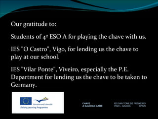 Our gratitude to: Students of 4º ESO A for playing the chave with us. IES "O Castro", Vigo, for lending us the chave to play at our school. IES "Vilar Ponte", Viveiro, especially the P.E. Department for lending us the chave to be taken to Germany. CHAVE IES SAN TOME DE FREIXEIRO A GALICIAN GAME VIGO – GALICIA  SPAIN 
