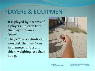 PLAYERS & EQUIPMENT It is played by 2 teams of 2 players.  In each turn, the player throws 1 “ pello ”. The  pello  is a cylindrical iron disk that has 6 cm. in diameter and 2 cm. thick, weighing less than 400 g. CHAVE IES SAN TOME DE FREIXEIRO A GALICIAN GAME VIGO – GALICIA  SPAIN 