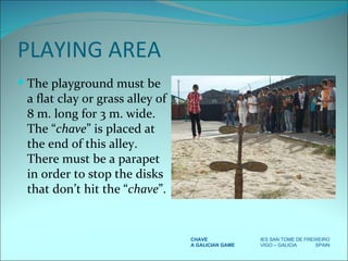PLAYING AREA The playground must be a flat clay or grass alley of 8 m. long for 3 m. wide. The “ chave ” is placed at the end of this alley. There must be a parapet in order to stop the disks that don’t hit the “ chave ”. CHAVE IES SAN TOME DE FREIXEIRO A GALICIAN GAME VIGO – GALICIA  SPAIN 